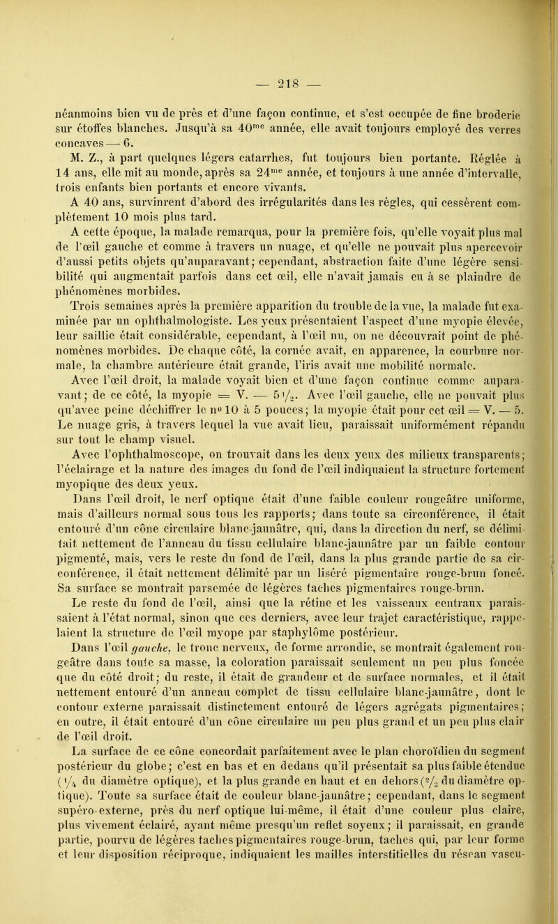 néanmoins bien vu de près et d'une façon continue, et s'est occupée de fine broderie sur étoffes blanches. Jusqu'à sa 40^^ année, elle avait toujours employé des verres concaves — 6. M. Z., à part quelques légers catarrhes, fut toujours bien portante. Réglée à 14 ans, elle mit au monde, après sa 24^^ année, et toujours à une année d'intervalle, trois enfants bien portants et encore vivants. A 40 ans, survinrent d'abord des irrégularités dans les règles, qui cessèrent com- plètement 10 mois plus tard. A cette époque, la malade remarqua, pour la première fois, qu'elle voyait plus mal de l'œil gauche et comme à travers un nuage, et qu'elle ne pouvait plus apercevoir d'aussi petits objets qu'auparavant; cependant, abstraction faite d'une légère sensi- bilité qui augmentait parfois dans cet œil, elle n'avait jamais eu à se plaindre de phénomènes morbides. Trois semaines après la première apparition du trouble de la vue, la malade fut exa- minée par un ophthalmologiste. Les yeux présentaient l'aspect d'une myopie élevée, leur saillie était considérable, cependant, à l'œil nu, on ne découvrait point de phé- nomènes morbides. De chaque côté, la cornée avait, en apparence, la courbure nor- male, la chambre antérieure était grande, l'iris avait une mobilité normale. Avec l'œil droit, la malade voyait bien et d'une façon continue comme aupara- vant; de ce côté, la myopie = V. — ô'/o- Avec l'œil gauche, elle ne pouvait plus qu'avec peine déchiffrer le no 10 à 5 pouces ; la myopie était pour cet œil = V. — 5. Le nuage gris, à travers lequel la vue avait lieu, paraissait uniformément répandu sur tout le champ visuel. Avec l'oplithalmoscope, on trouvait dans les deux yeux des milieux transparents; l'éclairage et la nature des images du fond de l'œil indiquaient la structure fortement myopique des deux yeux. Dans l'œil droit, le nerf optique était d'une faible couleur rougeâtre uniforme, mais d'ailleurs normal sous tous les rapports; dans toute sa circonférence, il était entouré d'un cône circulaire blanc-jaunâtre, qui, dans la direction du nerf, se délimi- tait nettement de l'anneau du tissu cellulaire blanc-jaunatre par un faible contour pigmenté, mais, vers le reste du fond de l'œil, dans la plus grande partie de sa cir- conférence, il était nettement délimité par un liséré pigmentaire rouge-brun foncé. Sa surface se montrait parsemée de légères taches pigmentaircs rouge-brun. Le reste du fond de l'œil, ainsi que la rétine et les vaisseaux centraux parais- saient à l'état normal, sinon que ces derniers, avec leur trajet caractéristique, rappe- laient la structure de l'œil myope par staphylôrae postérieur. Dans VcqW ffc/nche, le tronc nerveux, de forme arrondie, se montrait également rou- geâtre dans toute sa masse, la coloration paraissait seulement un peu plus foncée que du côté droit; du reste, il était de grandeur et de surface normales, et il était nettement entouré d'un anneau complet de tissu cellulaire blanc-jaunâtre, dont le contour externe paraissait distinctement entouré de légers agrégats pigmentaircs; en outre, il était entouré d'un cône circulaire un peu plus grand et un peu plus clair de l'œil droit. La surface de ce cône concordait parfaitement avec le plan choroïdien du segment postérieur du globe; c'est en bas et en dedans qu'il présentait sa plus faible étendue (</,, du diamètre optique), et la plus grande en haut et en dehors (2/0 du diamètre op- tique). Toute sa surface était de couleur blanc-jaunâtre; cependant, dans le segment supéro-externe, près du nerf optique lui-même, il était d'une couleur plus claire, plus vivement éclairé, ayant même presqu'un reflet soyeux; il paraissait, en grande partie, pourvu de légères taches pigmentaircs rouge-brun, taches qui, par leur forme et leur disposition réciproque, indiquaient les mailles interstitielles du réseau vascu-