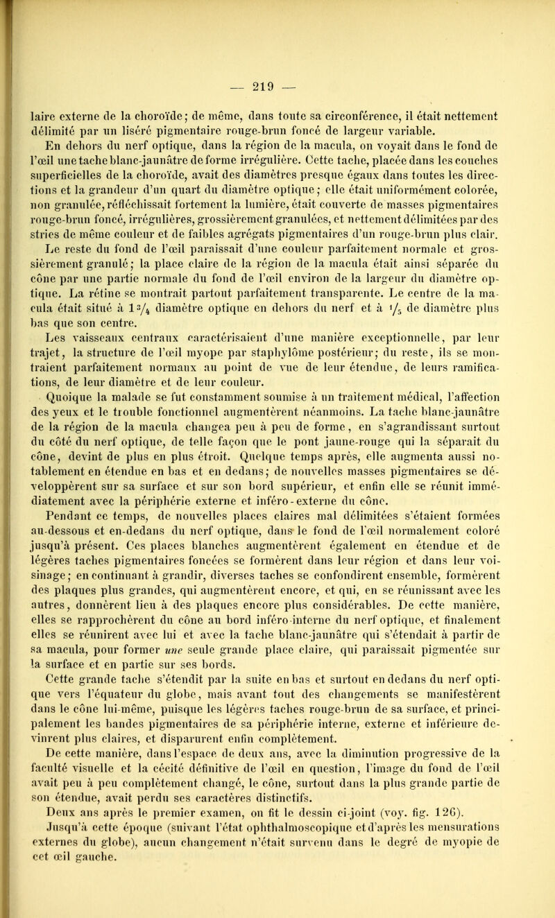 laire externe de la choroïde; de même, dans toute sa circonférence, il était nettement délimité par un liséré pigmentaire roiige-brnn foncé de largeur variable. En dehors du nerf optique, dans la région de la macula, on voyait dans le fond de l'œil une tache blanc-jaunâtre déforme irrégulière. Cette tache, placée dans les couches superficielles de la choroïde, avait des diamètres presque égaux dans toutes les direc- tions et la grandeur d'un quart du diamètre optique elle était uniformément colorée, non granulée, réfléchissait fortement la lumière, était couverte de masses pigmentaires rouge-brun foncé, irrégulières, grossièrement granulées, et nettement délimitées par des stries de même couleur et de faibles agrégats pigmentaires d'un rouge-brun plus clair. Le reste du fond de l'œil paraissait d'une couleur parfaitement normale et gros- sièrement granulé ; la place claire de la région de la macula était ainsi séparée du cône par une partie normale du fond de l'œil environ de la largeur du diamètre op- tique. La rétine se montrait partout parfaitement transparente. Le centre de la ma- cula était situé à diamètre optique en dehors du nerf et à 1/5 de diamètre plus bas que son centre. Les vaisseaux centraux caractérisaient d'une manière exceptionnelle, par leur trajet, la structure de l'œil myope par staphylôme postérieur; du reste, ils se mon- traient parfaitement normaux au point de vue de leur étendue, de leurs ramifica- tions, de leur diamètre et de leur couleur. Quoique la malade se fut constamment soumise à un traitement médical, l'affection des yeux et le trouble fonctionnel augmentèrent néanmoins. La tache blanc-jaunâtre de la région de la macula changea peu à peu de forme, en s'agrandissant surtout du côté du nerf optique, de telle façon que le pont jaune-rouge qui la séparait du cône, devint de plus en plus étroit. Quelque temps après, elle augmenta aussi no- tablement en étendue en bas et en dedans; de nouvelles masses pigmentaires se dé- veloppèrent sur sa surface et sur son bord supérieur, et enfin elle se réunit immé- diatement avec la périphérie externe et inféro-externe du cône. Pendant ce temps, de nouvelles places claires mal délimitées s'étaient formées au-dessous et en-dedans du nerf optique, dans le fond de Tœil normalement coloré jusqu'à présent. Ces places blanches augmentèrent également en étendue et de légères taches pigmentaires foncées se formèrent dans leur région et dans leur voi- sinage; en continuant à grandir, diverses taches se confondirent ensemble, formèrent des plaques plus grandes, qui augmentèrent encore, et qui, en se réunissant avec les autres, donnèrent lieu à des plaques encore plus considérables. De cette manière, elles se rapprochèrent du cône au bord inféro-interne du nerf optique, et finalement elles se réunirent avec lui et avec la tache blanc-jaunâtre qui s'étendait à partir de sa macula, pour former une seule grande place claire, qui paraissait pigmentée sur la surface et en partie sur ses bords. Cette grande tache s'étendit par la suite en bas et surtout en dedans du nerf opti- que vers l'équateur du globe, mais avant tout des changements se manifestèrent dans le cône lui-même, puisque les légèri^s taches rouge-brun de sa surface, et princi- palement les bandes pigmentaires de sa périphérie interne, externe et inférieure de- vinrent plus claires, et disparurent enfin complètement. De cette manière, dans l'espace de deux ans, avec la diminution progressive de la faculté visuelle et la cécité définitive de l'œil en question, l'image du fond de l'œil avait peu à peu complètement changé, le cône, surtout dans la plus grande partie de son étendue, avait perdu ses caractères distinctifs. Deux ans après le premier examen, on fit le dessin ci-joint (voy. fig. 126). Jusqu'à cette époque (suivant l'état ophthalmoscopique etd'aprèsles mensurations externes du globe), aucun changement n'était survenu dans le degré de myopie de cet œil gauche.