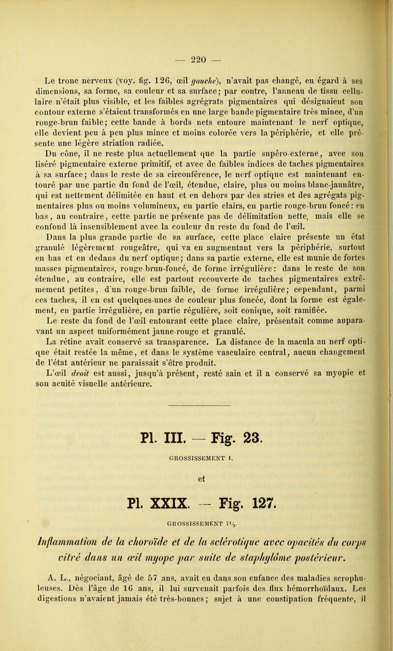 Le tronc nerveux (voy. fig. 126^ œil gauche), n'avait pas changé, eu égard à ses dimensions, sa forme, sa couleur et sa surface,* par contre, l'anneau de tissu cellu- laire n'était plus visible, et les faibles agrégrats pigmentaires qui désignaient son contour externe s'étaient transformés en une large bande pigmentaire très mince, d'un rouge-brun faible; cette bande à bords nets entoure maintenant le nerf optique, elle devient peu à peu plus mince et moins colorée vers la périphérie, et elle pré- sente une légère striation radiée. Du cône, il ne reste phis actuellement que la partie supéro-externe, avec son liséré pigmentaire externe primitif, et avec de faibles indices de taches pigmentaires à sa surface; clans le reste de sa circonférence, le nerf optique est maintenant en- touré par une partie du fond de l'œil, étendue, claire, plus ou moins blanc-jaunâtre, qui est nettement délimitée en haut et en dehors par des stries et des agrégats pig- mentaires plus ou moins volumineux, en partie clairs, en partie rouge-brun foncé : en bas, au contraire, cette partie ne présente pas de délimitation nette, mais elle se confond là insensiblement avec la couleur du reste du fond de l'œil. Dans la plus grande partie de sa surface, cette place claire présente un état granulé légèrement rougeâtre, qui va en augmentant vers la périphérie, surtout en bas et en dedans du nerf optique; dans sa partie externe, elle est munie de fortes masses pigmentaires, rouge brun-foncé, de forme irrégulière: dans le reste de son étendue, au contraire, elle est partout recouverte de taches pigmentaires extrê- mement petites, d'un rouge-brun faible, de forme irrégulière; cependant, parmi ces taches, il en est quelques-unes de couleur plus foncée, dont la forme est égale- ment, en partie irrégulière, en partie régulière, soit conique, soit ramifiée. Le reste du fond de l'œil entourant cette place claire, présentait comme aupara- vant un aspect uniformément jaune-rouge et granulé. La rétine avait conservé sa transparence. La distance de la macula au nerf opti- que était restée la même, et dans le système vasculaire central, aucun changement de l'état antérieur ne paraissait s'être produit. L'œil droit est aussi, jusqu'à présent, resté sain et il a conservé sa myopie et son acuité visuelle antérieure. Pl. III. — Fig. 23. GROSSISSEMENT 1. et PL XXIX. - Fig. 127. GROSSISSEMENT l^i^. Inflammation de la choroïde et de la sclérotique avec opacités du corps vitré dans un œil myope par suite de staphylôme postérieur, A. L., négociant, âgé de 57 ans, avait eu dans son enfance des maladies scrophu- leuses. Dès l'âge de 16 ans, il lui survenait parfois des flux hémorrhoïdaux. Les digestions n'avaient jamais été très-bonnes; sujet à une constipation fréquente, il