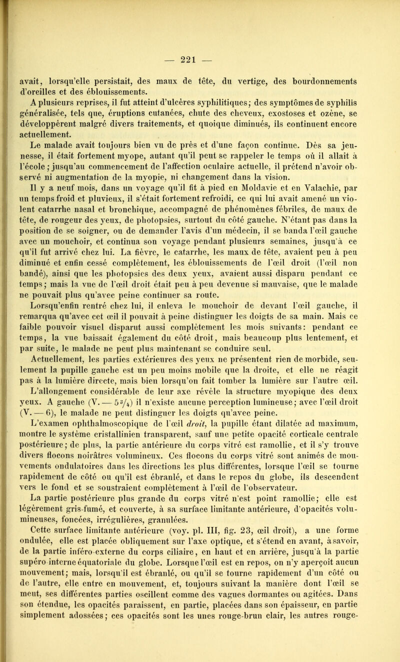 avait, lorsqu'elle persistait, des maux de tête, du vertige, des bourdonnements d'oreilles et des éblouissements. A plusieurs reprises, il fut atteint d'ulcères syphilitiques,- des symptômes de syphilis généralisée, tels que, éruptions cutanées, chute des cheveux, exostoses et ozène, se développèrent malgré divers traitements, et quoique diminués, ils continuent encore actuellement. Le malade avait toujours bien vu de près et d'une façon continue. Dès sa jeu- nesse, il était fortement myope, autant qu'il peut se rappeler le temps où il allait à l'école ; jusqu'au commencement de l'afFection oculaire actuelle, il prétend n'avoir ob- servé ni augmentation de la myopie, ni changement dans la vision. Il y a neuf mois, dans un voyage qu'il fit à pied en Moldavie et en Valachie, par un temps froid et pluvieux, il s'était fortement refroidi, ce qui lui avait amené un vio- lent catarrhe nasal et bronchique, accompagné de phénomènes fébriles, de maux de tête, de rougeur des yeux, de photopsies, surtout du côté gauche. N'étant pas dans la position de se soigner, ou de demander l'avis d'un médecin, il se banda l'œil gauche avec un mouchoir, et continua son voyage pondant plusieurs semaines, jusqu'à ce qu'il fut arrivé chez lui. La fièvre, le catarrhe, les maux de tête, avaient peu à peu diminué et enfin cessé complètement, les éblouissements de Fœil droit (l'œil non bandé), ainsi que les photopsies des deux yeux, avaient aussi disparu pendant ce temps; mais la vue de l'œil droit était peu à peu devenue si mauvaise, que le malade ne pouvait plus qu'avec peine continuer sa route. Lorsqu'enfin rentré chez lui, il enleva le mouchoir de devant l'œil gauche, il remarqua qu'avec cet œil il pouvait à peine distinguer les doigts de sa main. Mais ce faible pouvoir visuel disparut aussi complètement les mois suivants: pendant ce temps, la vue baissait également du côté droit, mais beaucoup plus lentement, et par suite, le malade ne peut plus maintenant se conduire seul. Actuellement, les parties extérieures des yeux ne présentent rien de morbide, seu- lement la pupille gauche est un peu moins mobile que la droite, et elle ne réagit pas à la lumière directe, mais bien lorsqu'on fait tomber la lumière sur l'autre œil. L'allongement considérable de leur axe révèle la structure myopique des deux yeux. A gauche (V. — 5^4) il n'existe aucune perception lumineuse; avec l'œil droit (V. — 6), le malade ne peut distinguer les doigts qu'avec peine. L'examen ophthalmoscopique de Tœil droit, la pupille étant dilatée ad maximum, montre le système cristallinien transparent, sauf une petite opacité corticale centrale postérieure; de plus, la partie antérieure du corps vitré est ramollie, et il s'y trouve divers flocons noirâtres volumineux. Ces flocons du corps vitré sont animés de mou- vements ondulatoires dans les directions les plus différentes, lorsque l'œil se tourne rapidement de côté ou qu'il est ébranlé, et dans le repos du globe, ils descendent vers le fond et se soustraient complètement à l'œil de l'observateur. La partie postérieure plus grande du corps vitré n'est point ramollie; elle est légèrement gris-fumé, et couverte, à sa surface limitante antérieure, d'opacités volu- mineuses, foncées, irrégulières, granulées. Cette surface limitante antérieure (voy. pl. III, fig. 23, œil droit), a une forme ondulée, elle est placée obliquement sur l'axe optique, et s'étend en avant, à savoir, de la partie inféro externe du corps ciliaire, en haut et en arrière, jusqu'à la partie supéro interne équatoriale du globe. Lorsque l'œil est en repos, on n'y aperçoit aucun mouvement; mais, lorsqu'il est ébranlé, ou qu'il se tourne rapidement d'un côté ou de l'autre, elle entre en mouvement, et, toujours suivant la manière dont l'œil se meut, ses différentes parties oscillent comme des vagues dormantes ou agitées. Dans son étendue, les opacités paraissent, en partie, placées dans son épaisseur, en partie simplement adossées ; ces opacités sont les unes rouge-brun clair, les autres rouge-