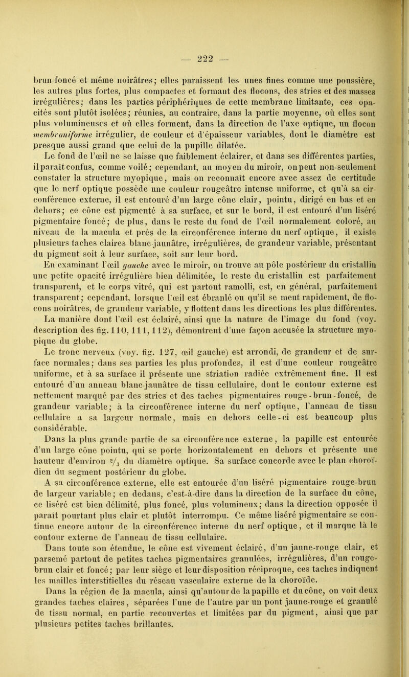 brun-foncé et même noirâtres; elles paraissent les unes fines comme une poussière, les autres plus fortes, plus compactes et formant des flocons, des stries et des masses irrégulières ; dans les parties périphériques de cette membrane limitante, ces opa- cités sont plutôt isolées; réunies, au contraire, dans la partie moyenne, où elles sont plus volumineuses et où elles forment, dans la direction de Taxe optique, un flocon menihraniforme irrégulier, de couleur et d'épaisseur variables, dont le diamètre est presque aussi grand que celui de la pupille dilatée. Le fond de l'œil ne se laisse que faiblement éclairer, et dans ses différentes parties, il paraît confus, comme voilé; cependant, au moyen du miroir, on peut non-seulement constater la structure myopique, mais on reconnaît encore avec assez de certitude que le nerf optique possède une couleur rougeâtre intense uniforme, et qu'à sa cir- conférence externe, il est entouré d'un large cône clair, pointu, dirigé en bas et en dehors ; ce cône est pigmenté à sa surface, et sur le bord, il est entouré d'un liséré pigmentaire foncé ; de plus, dans le reste du fond de l'œil normalement coloré, au niveau de la macula et près de la circonférence interne du nerf optique, il existe plusieurs taches claires blanc-jaunâtre, irrégulières, de grandeur variable, présentant du pigment soit à leur surface, soit sur leur bord. En examinant l'œil gauche avec le miroir, on trouve au pôle postérieur du cristallin une petite opacité irrégulière bien délimitée, le reste du cristallin est parfaitement transparent, et le corps vitré, qui est partout ramolli, est, en général, parfaitement transparent; cependant, lorsque l'œil est ébranlé ou qu'il se meut rapidement, de flo- cons noirâtres, de grandeur variable, y flottent dans les directions les plus diff'érentes. La manière dont l'œil est éclairé, ainsi que la nature de l'image du fond (voy. description des fig. 110,111,112), démontrent d'une façon accusée la structure myo- pique du globe. Le tronc nerveux (voy. fig. 127, œil gauche) est arrondi, de grandeur et de sur- face normales; dans ses parties les plus profondes, il est d'une couleur rougeâtre uniforme, et à sa surface il présente une striation radiée extrêmement fine. Il est entouré d'un anneau blanc-jaunâtre de tissu cellulaire, dont le contour externe est nettement marqué par des stries et des taches pigmentaires rouge-brun-foncé, de grandeur variable; à la circonférence interne du nerf optique, l'anneau de tissu cellulaire a sa largeur normale, mais en dehors celle - ci est beaucoup plus considérable. Dans la plus grande partie de sa circonfére nce externe, la papille est entourée d'un large cône pointu, qui se porte horizontalement en dehors et présente une hauteur d'environ 2/3 du diamètre optique. Sa surface concorde avec le plan choroï- dien du segment postérieur du globe. A sa circonférence externe, elle est entourée d'un liséré pigmentaire rouge-brun de largeur variable ; en dedans, c'est-à-dire dans la direction de la surface du cône, ce liséré est bien délimité, plus foncé, plus volumineux; dans la direction opposée il paraît pourtant plus clair et plutôt interrompu. Ce même liséré pigmentaire se con- tinue encore autour de la circonférence interne du nerf optique, et il marque là le contour externe de l'anneau de tissu cellulaire. Dans toute son étendue, le cône est vivement éclairé, d'un jaune-rouge clair, et parsemé partout de petites taches pigmentaires granulées, irrégulières, d'un rouge- brun clair et foncé; par leur siège et leur disposition réciproque, ces taches indiquent les mailles interstitielles du réseau vasculaire externe de la choroïde. Dans la région de la macula, ainsi qu'autour de la papille et du cône, on voit deux grandes taches claires, séparées l'une de l'autre par un pont jaune-rouge et granulé de tissu normal, en partie recouvertes et limitées par du pigment, ainsi que par plusieurs petites taches brillantes.