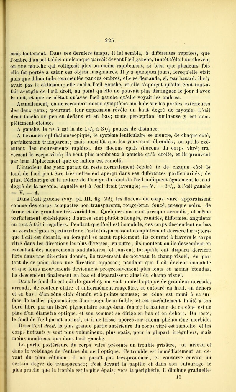 mais lentement. Dans ces derniers temps, il lui sembla, à différentes reprises, que l'ombre d'un petit objet quelconque passait devant l'œil gauche, tantôt c'était un cheveu, ou une mouche qui voltigeait plus ou moins rapidement, si bien que plusieurs fois elle fut portée à saisir ces objets imaginaires. Il y a quelques jours, lorsqu'elle était plus que d'habitude tourmentée par ces ombres, elle se demanda, si, par hasard, il n'y avait pas là d'illusion ; elle cacha l'œil gauche, et elle s'aperçut qu'elle était tout-à- fait aveugle de l'œil droit, au point qu'elle ne pouvait plus distinguer le jour d'avec la nuit, et que ce n'était qu'avec l'œil gauche qu'elle voyait les ombres. Actuellement, on ne reconnaît aucun symptôme morbide sur les parties extérieures des deux yeux; pourtant, leur expression révèle un haut degré de myopie. L'œil droit louche un peu en dedans et en bas,* toute perception lumineuse y est com- plètement éteinte. A gauche, le no 3 est lu de I1/3 à 31/3 pouces de distance. A l'examen ophthalmoscopique, le système lenticulaire se montre, de chaque côté, parfaitement transparent; mais aussitôt que les yeux sont ébranlés, ou qu'ils exé- cutent des mouvements rapides, des flocons épais (flocons du corps vitré) tra- versent le corps vitré; ils sont plus nombreux à gauche qu'à droite, et ils prouvent par leur déplacement que ce milieu est ramolli. L'intérieur des yeux paraît du reste normalement éclairé te de chaque côté le fond de l'œil peut être très-nettement aperçu dans ses différentes particularités; de plus, l'éclairage et la nature de l'image du fond de l'œil indiquent également le haut degré de la myopie, laquelle est à l'œil droit (aveugle) = V. — 31/3, à l'œil gauche = V. — 4. Dans l'œil gauche (voy. pl. III, fig. 22), les flocons du corps vitré apparaissent comme des corps compactes non transparents, rouge-brun foncé, presque noirs, de forme et de grandeur très-variables. Quelques-uns sont presque arrondis, et même parfaitement sphériques ; d'autres sont plutôt allongés, ramifiés, filiformes, anguleux ou tout-à-fait irréguliers. Pendant que l'œil est immobile, ces corps descendent en bas ou vers la région équatorialede l'œil et disparaissent complètement derrière l'iris; lors- que Tœil est ébranlé, ou lorsqu'il se meut rapidement, ils courent à travers le corps vitré dans les directions les plus diverses ; en outre, ils montent ou ils descendent en exécutant des mouvements ondulatoires, et souvent, lorsqu'ils ont disparu derrière l'iris dans une direction donnée, ils traversent de nouveau le champ visuel, en par- tant de ce point dans une direction opposée ; pendant que l'œil devient immobile et que leurs mouvements deviennent progressivement plus lents et moins étendus, ils descendent finalement en bas et disparaissent ainsi du champ visuel. Dans le fond de cet œil (le gauche), on voit un nerf optique de grandeur normale, arrondi, de couleur claire et uniformément rougeâtre, et entouré en haut, en dehors et en bas, d'un cône clair étendu et à pointe mousse; ce cône est muni à sa sur- face de taches pigmentaires d'un rouge-brun faible, et est parfaitement limité à son bord libre par un liséré pigmentaire rouge-brun foncé; la hauteur de ce cône est de plus d'un diamètre optique, et son sommet se dirige en bas et en dehors. Du reste, le fond de l'œil paraît normal, et il ne laisse apercevoir aucun phénomène morbide. Dans l'œil droite la plus grande partie antérieure du corps vitré est ramollie, et les corps flottants y sont plus volumineux, plus épais, pour la plupart irréguliers, mais moins nombreux que dans l'œil gauche. La partie postérieure du corps vitré présente un trouble grisâtre, au niveau et dans le voisinage de l'entrée du nerf optique. Ce trouble est immédiatement au de- vant du plan rétinien, il ne paraît pas très-prononcé, et conserve encore un certain degré de transparence; c'est devant la papille et dans son entourage le plus proche que le trouble est le plus épais; vers la périphérie, il diminue graduelle- 15