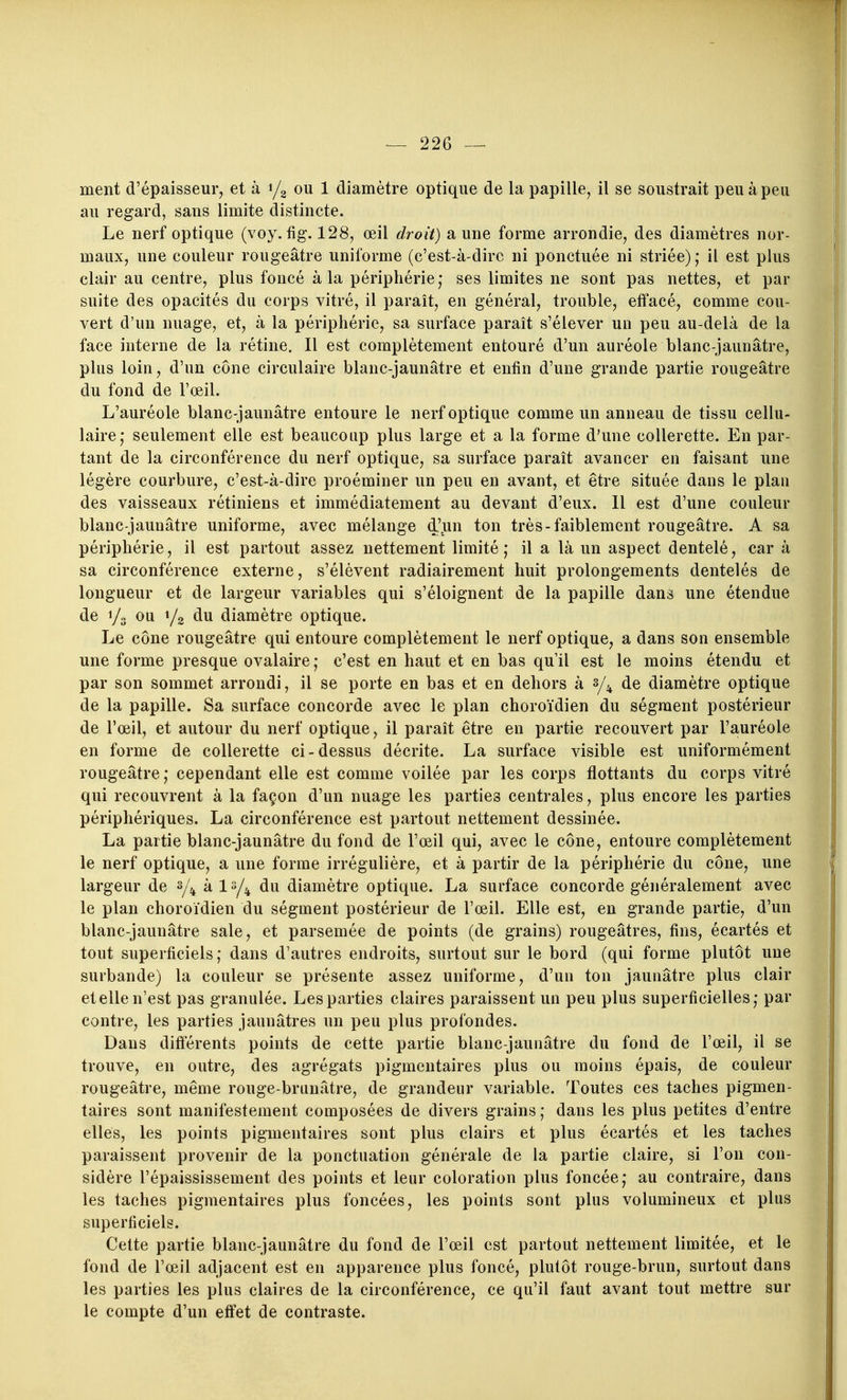 ment d'épaisseur, et à i/g ou 1 diamètre optique de la papille, il se soustrait peu à peu au regard, sans limite distincte. Le nerf optique (voy. fig. 128, œil droit) aune forme arrondie, des diamètres nor- maux, une couleur rougeâtre uniforme (c'est-à-dire ni ponctuée ni striée) ; il est plus clair au centre, plus foncé à la périphérie,* ses limites ne sont pas nettes, et par suite des opacités du corps vitré, il paraît, en général, trouble, effacé, comme cou- vert d'un nuage, et, à la périphérie, sa surface paraît s'élever un peu au-delà de la face interne de la rétine. Il est complètement entouré d'un auréole blanc-jaunâtre, plus loin, d'un cône circulaire blanc-jaunâtre et enfin d'une grande partie rougeâtre du fond de l'œil. L'auréole blanc-jaunâtre entoure le nerf optique comme un anneau de tissu cellu- laire,* seulement elle est beaucoup plus large et a la forme d'une collerette. En par- tant de la circonférence du nerf optique, sa surface paraît avancer en faisant une légère courbure, c'est-à-dire proéminer un peu en avant, et être située dans le plau des vaisseaux rétiniens et immédiatement au devant d'eux. Il est d'une couleur blanc-jaunâtre uniforme, avec mélange d'.un ton très-faiblement rougeâtre. A sa périphérie, il est partout assez nettement limité; il a là un aspect dentelé, car à sa circonférence externe, s'élèvent radiairement huit prolongements dentelés de longueur et de largeur variables qui s'éloignent de la papille dans une étendue de i/o ou 1/2 du diamètre optique. Le cône rougeâtre qui entoure complètement le nerf optique, a dans son ensemble une forme presque ovalaire ; c'est en haut et en bas qu'il est le moins étendu et par son sommet arrondi, il se porte en bas et en dehors à 3/^ de diamètre optique de la papille. Sa surface concorde avec le plan choroïdien du ségment postérieur de l'œil, et autour du nerf optique, il paraît être en partie recouvert par l'auréole en forme de collerette ci-dessus décrite. La surface visible est uniformément rougeâtre; cependant elle est comme voilée par les corps flottants du corps vitré qui recouvrent à la façon d'un nuage les parties centrales, plus encore les parties périphériques. La circonférence est partout nettement dessinée. La partie blanc-jaunâtre du fond de l'œil qui, avec le cône, entoure complètement le nerf optique, a une forme irrégulière, et à partir de la périphérie du cône, une largeur de à du diamètre optique. La surface concorde généralement avec le plan choroïdien du ségment postérieur de l'œil. Elle est, en grande partie, d'un blanc-jaunâtre sale, et parsemée de points (de grains) rougeâtres, fins, écartés et tout superficiels; dans d'autres endroits, surtout sur le bord (qui forme plutôt une surbande) la couleur se présente assez uniforme, d'uu ton jaunâtre plus clair et elle n'est pas granulée. Les parties claires paraissent un peu plus superficielles; par contre, les parties jaunâtres un peu plus profondes. Dans difterents points de cette partie blanc-jaunâtre du fond de l'œil, il se trouve, en outre, des agrégats pigmentaires plus ou moins épais, de couleur rougeâtre, même rouge-brunâtre, de grandeur variable. Toutes ces taches pigmen- taires sont manifestement composées de divers grains ; dans les plus petites d'entre elles, les points pigmentaires sont plus clairs et plus écartés et les taches paraissent provenir de la ponctuation générale de la partie claire, si l'on con- sidère l'épaississement des points et leur coloration plus foncée; au contraire, dans les taches pigmentaires plus foncées, les points sont plus volumineux et plus superficiels. Cette partie blanc-jaunâtre du fond de l'œil est partout nettement limitée, et le fond de l'œil adjacent est en apparence plus foncé, plutôt rouge-brun, surtout dans les parties les plus claires de la circonférence, ce qu'il faut avant tout mettre sur le compte d'un effet de contraste.