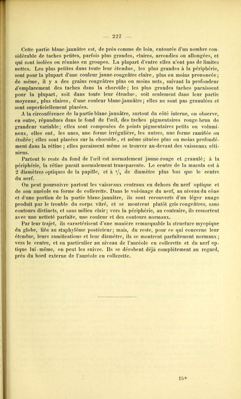 Cette partie blanc-jannâtre est, de près comme de loin, entourée d'un nombre con- sidérable de taches petites, parfois plus grandes, claires, arrondies ou allongées, et qui sont isolées ou réunies en groupes. La plupart d'entre elles n'ont pas de limites nettes. Les plus petites dans toute leur étendue, les plus grandes à la périphérie, sont pour la plupart d'une couleur jaune-rougeâtre claire, plus ou moins prononcée,* de même, il y a des grains rougeâtres plus ou moins nets, suivant la profondeur d'emplacement des taches dans la choroïde ,• les plus grandes taches paraissent pour la plupart, soit dans toute leur étendue, soit seulement dans leur partie moyenne, plus claires, d'une couleur blanc-jaunâtre; elles ne sont pas granulées et sont superficiellement placées. A la circonférence de la partie blanc-jaunâtre, surtout du côté interne, on observe, en outre, répandues dans le fond de l'œil, des taches pigmentaires rouge-brun de grandeur variable,- elles sont composées de points pigmentaires petits ou volumi- neux, elles ont, les unes, une forme irrégulière, les autres, une forme ramifiée ou étoilée ; elles sont placées sur la choroïde, et même ^ituées plus ou moins profondé- ment dans la rétine ; elles paraissent même se trouver au-devant des vaisseaux réti- niens. Partout le reste du fond de l'œil est normalement jaune-rouge et granulé; à la périphérie, la rétine paraît normalement transparente. Le centre de la macula est à 2 diamètres optiques de la papille, et à '/^^ de diamètre plus bas que le centre du nerf. On peut poursuivre partout les vaisseaux centraux en dehors du nerf optique et de son auréole en forme de collerette. Dans le voisinage du nerf, au niveau du cône et d'une portion de la partie blanc-jaunâtre, ils sont recouverts d'un léger nuage produit par le trouble du corps vitré, et se montrent plutôt gris-rougeâtres, sans contours distincts, et sans milieu clair; vers la périphérie, au contraire, ils ressortent avec une netteté parfaite, une couleur et des contours normaux. Par leur trajet, ils caractérisent d'une manière remarquable la structure myopique du globe, liée au staphylôme postérieur; mais, du reste, pour ce qui concerne leur étendue, leurs ramifications et leur diamètre, ils se montrent parfaitement normaux ; vers le centre, et en particulier au niveau de l'auréole en collerette et du nerf op- tique lui-même, on peut les suivre. Ils se dérobent déjà complètement au regard, près du bord externe de l'auréole en collerette. 15*