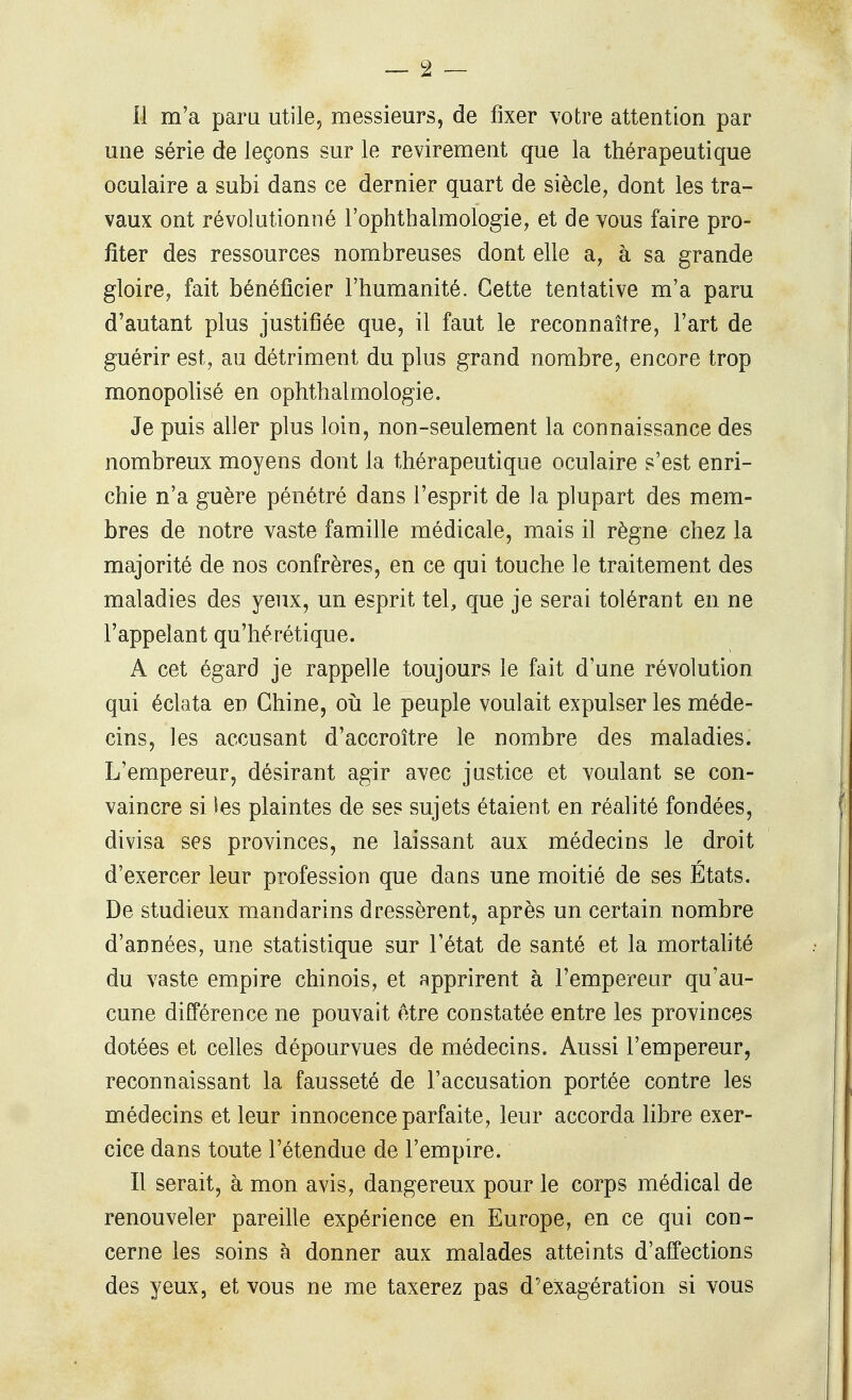 il m'a paru utile, messieurs, de fixer votre attention par une série de leçons sur le revirement que la thérapeutique oculaire a subi dans ce dernier quart de siècle, dont les tra- vaux ont révolutionné l'ophthalmologie, et de vous faire pro- fiter des ressources nombreuses dont elle a, à sa grande gloire, fait bénéficier l'humanité. Cette tentative m'a paru d'autant plus justifiée que, il faut le reconnaître, l'art de guérir est, au détriment du plus grand nombre, encore trop monopolisé en ophthalmologie. Je puis aller plus loin, non-seulement la connaissance des nombreux moyens dont la thérapeutique oculaire s'est enri- chie n'a guère pénétré dans l'esprit de la plupart des mem- bres de notre vaste famille médicale, mais il règne chez la majorité de nos confrères, en ce qui touche le traitement des maladies des yeux, un esprit tel, que je serai tolérant en ne l'appelant qu'hérétique. A cet égard je rappelle toujours le fait d'une révolution qui éclata en Chine, oii le peuple voulait expulser les méde- cins, les accusant d'accroître le nombre des maladies. L'empereur, désirant agir avec justice et voulant se con- vaincre si les plaintes de ses sujets étaient en réalité fondées, divisa ses provinces, ne laissant aux médecins le droit d'exercer leur profession que dans une moitié de ses États. De studieux mandarins dressèrent, après un certain nombre d'années, une statistique sur l'état de santé et la mortafité du vaste empire chinois, et apprirent à l'empereur qu'au- cune différence ne pouvait être constatée entre les provinces dotées et celles dépourvues de médecins. Aussi l'empereur, reconnaissant la fausseté de l'accusation portée contre les médecins et leur innocence parfaite, leur accorda libre exer- cice dans toute l'étendue de l'empire. Il serait, à mon avis, dangereux pour le corps médical de renouveler pareille expérience en Europe, en ce qui con- cerne les soins à donner aux malades atteints d'affections des yeux, et vous ne me taxerez pas d'exagération si vous