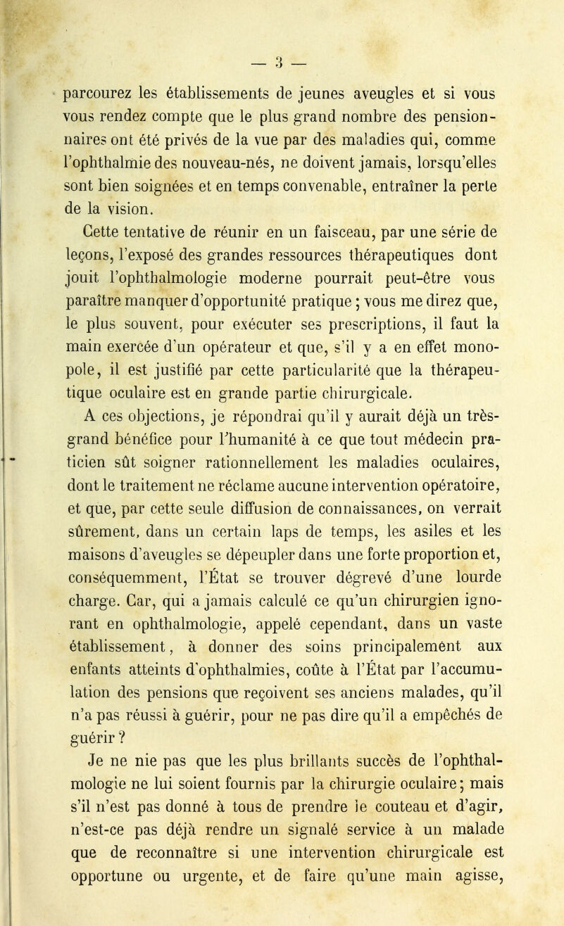 parcourez les établissements de jeunes aveugles et si vous vous rendez compte que le plus grand nombre des pension- naires ont été privés de la vue par des maladies qui, comm_e l'ophthalmie des nouveau-nés, ne doivent jamais, lorsqu'elles sont bien soignées et en temps convenable, entraîner la perte de la vision. Cette tentative de réunir en un faisceau, par une série de leçons, l'exposé des grandes ressources thérapeutiques dont jouit l'ophthalmologie moderne pourrait peut-être vous paraître manquer d'opportunité pratique ; vous me direz que, le plus souvent, pour exécuter ses prescriptions, il faut la main exercée d'un opérateur et que, s'il y a en effet mono- pole, il est justifié par cette particularité que la thérapeu- tique oculaire est en grande partie chirurgicale. A ces objections, je répondrai qu'il y aurait déjà un très- grand bénéfice pour Thumanité à ce que tout médecin pra- ticien sût soigner rationnellement les maladies oculaires, dont le traitement ne réclame aucune intervention opératoire, et que, par cette seule diffusion de connaissances, on verrait sûrement, dans un certain laps de temps, les asiles et les maisons d'aveugles se dépeupler dans une forte proportion et, conséquemment, l'État se trouver dégrevé d'une lourde charge. Car, qui a jamais calculé ce qu'un chirurgien igno- rant en ophthalmologie, appelé cependant, dans un vaste établissement, à donner des soins principalement aux enfants atteints d ophthalmies, coûte à l'État par l'accumu- lation des pensions que reçoivent ses anciens malades, qu'il n'a pas réussi à guérir, pour ne pas dire qu'il a empêchés de guérir ? Je ne nie pas que les plus brillants succès de l'ophthal- mologie ne lui soient fournis par la chirurgie oculaire; mais s'il n'est pas donné à tous de prendre le couteau et d'agir, n'est-ce pas déjà rendre un signalé service à un malade que de reconnaître si une intervention chirurgicale est opportune ou urgente, et de faire qu'une main agisse,