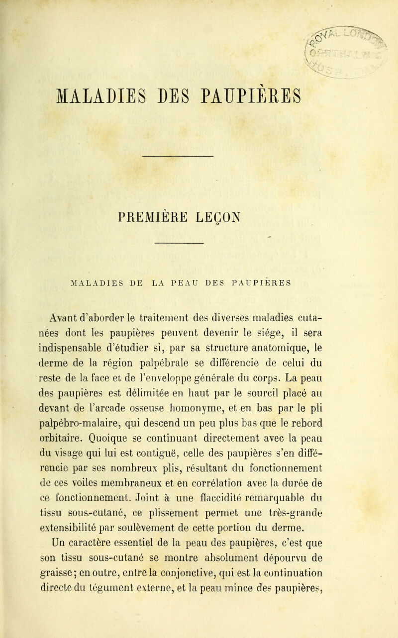 MALADIES DES PAUPIERES PREMIÈRE LEÇON MALADIES DE LA PEAU DES PAUPIERES Avant d'aborder le traitement des diverses maladies cuta- nées dont les paupières peuvent devenir le siège, il sera indispensable d'étudier si, par sa structure anatomique, le derme de la région palpébrale se différencie de celui du reste de la face et de l'enveloppe générale du corps. La peau des paupières est délimitée en haut par le sourcil placé au devant de l'arcade osseuse homonyme, et en bas par le pli paipébro-malaire, qui descend un peu plus bas que le rebord orbitaire. Quoique se continuant directement avec la peau du visage qui lui est contiguë, celle des paupières s'en diffé- rencie par ses nombreux plis, résultant du fonctionnement de ces voiles membraneux et en corrélation avec la durée de ce fonctionnement. Joint à une flaccidité remarquable du tissu sous-cutané, ce plissement permet une très-grande extensibilité par soulèvement de cette portion du derme. Un caractère essentiel de la peau des paupières, c'est que son tissu sous-cutané se montre absolument dépourvu de graisse; en outre, entre la conjonctive, qui est la continuation directe du tégument externe, et la peau mince des paupières.