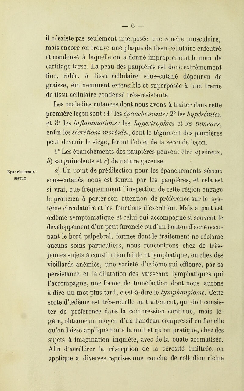 il n'existe pas seulement interposée une couche musculaire, mais encore on trouve une plaque de tissu cellulaire enfeutré et condensé à laquelle on a donné improprement le nom de cartilage tarse. La peau des paupières est donc extrêmement fine, ridée, à tissu cellulaire sous-cutané dépourvu de graisse, éminemment extensible et superposée à une trame de tissu cellulaire condensé très-résistante. Les maladies cutanées dont nous avons à traiter dans cette première leçon sont : i° les épanchements; 2° les hypéî^émies^ et 3° les inffammations ; les hypertrophies et les tumeurs^ enfin les sécrétions morbides^ dont le tégument des paupières peut devenir le siège, feront l'objet de la seconde leçon. 1° Les épanchements des paupières peuvent être a) séreux, h) sanguinolents et t) de nature gazeuse. Épanchements o] Uu poiut de prédilcctiou pour les épanchements séreux séreux. sous-cutanés nous est fourni par les paupières, et cela est si vrai, que fréquemment l'inspection de cette région engage le praticien à porter son attention de préférence sur le sys- tème circulatoire et les fonctions d'excrétion. Mais à part cet œdème symptomatique et celui qui accompagne si souvent le développement d'un petit furoncle ou d'un bouton d'acné occu- pant le bord palpébral, formes dont le traitement ne réclame aucuns soins particuliers, nous rencontrons chez de très- jeunes sujets à constitution faible et lymphatique, ou chez des vieillards anémiés, une variété d'œdème qui effleure, par sa persistance et la dilatation des vaisseaux lymphatiques qui l'accompagne, une forme de tuméfaction dont nous aurons à dire un mot plus tard, c'est-à-dire le lymphangiome. Çi^iiQ sorte d'œdème est très-rebelle au traitement, qui doit consis- ter de préférence dans la compression continue, mais lé- gère, obtenue au moyen d'un bandeau compressif en flanelle qu'on laisse appliqué toute la nuit et qu'on pratique, chez des sujets à imagination inquiète, avec de la ouate aromatisée. Afin d'accélérer la résorption de la sérosité infiltrée, on apphque à diverses reprises une couche de collodion riciné