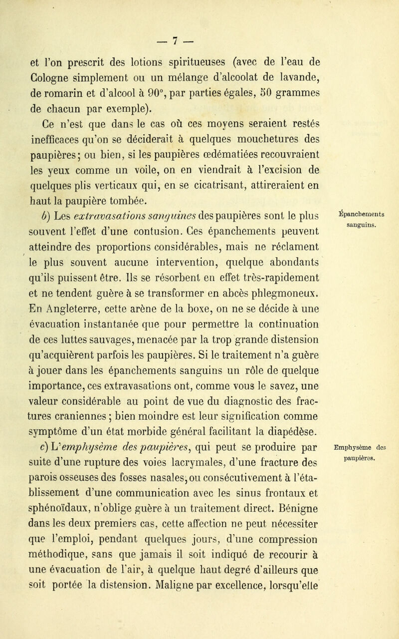 et l'on prescrit des lotions spiritueuses (avec de l'eau de Cologne simplement ou un mélange d'alcoolat de lavande, de romarin et d'alcool à 90% par parties égales, 50 grammes de chacun par exemple). Ce n'est que dans le cas où ces moyens seraient restés inefficaces qu'on se déciderait à quelques mouchetures des paupières; ou bien, si les paupières œdématiées recouvraient les yeux comme un voile, on en viendrait à l'excision de quelques plis verticaux qui, en se cicatrisant, attireraient en haut la paupière tombée. b) Les extravasations sanguines des paupières sont le plus Épancbements souvent l'effet d'une contusion. Ces épanchements peuvent atteindre des proportions considérables, mais ne réclament le plus souvent aucune intervention, quelque abondants qu'ils puissent être. Ils se résorbent en effet très-rapidement et ne tendent guère à se transformer en abcès phlegmoneux. En Angleterre, cette arène de la boxe, on ne se décide à une évacuation instantanée que pour permettre la continuation de ces luttes sauvages, menacée par la trop grande distension qu'acquièrent parfois les paupières. Si le traitement n'a guère à jouer dans les épanchements sanguins un rôle de quelque importance, ces extravasations ont, comme vous le savez, une valeur considérable au point de vue du diagnostic des frac- tures crâniennes ; bien moindre est leur signification comme symptôme d'un état morbide général facilitant la diapédèse. c) h''emphysème des paupières^ qui peut se produire par Emphysème de? suite d'une rupture des voies lacrymales, d'une fracture des paupières, parois osseuses des fosses nasales-ou consécutivement à l'éta- blissement d'une communication avec les sinus frontaux et sphénoïdaux, n'oblige guère à un traitement direct. Bénigne dans les deux premiers cas, cette affection ne peut nécessiter que l'emploi, pendant quelques jours, d'une compression méthodique, sans que jam_ais il soit indique de recourir à une évacuation de l'air, à quelque haut degré d'ailleurs que soit portée la distension. Maligne par excellence, lorsqu'elle