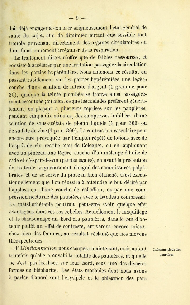 doit déjà engager à explorer soigneusement l'état général de santé du sujet, afin de diminuer autant que possible tout trouble provenant directement des organes circulatoires ou d'un fonctionnement irrégulier de la respiration. Le traitement direct n'offre que de faibles ressources, et consiste à accélérer par une irritation passagère la circulation dans les parties hypérémiées. Nous obtenons ce résultat en passant rapidement sur les parties hypérémiées une légère couche d'une solution de nitrate d'argent (1 gramme pour 30), quoique la teinte plombée se trouve ainsi passagère- ment accentuée ; ou bien, ce que les malades préfèrent généra- lement, en plaçant à plusieurs reprises sur les paupières, pendant cinq à dix minutes, des compresses imbibées d'une solution de sous-acétate de plomb liquide (4 pour 300) ou de sulfate de zinc(l pour 300). La contraction vasculaire peut encore être provoquée par l'emploi répété de lotions avec de Pesprit-de-vin rectifié (eau de Cologne), ou en appliquant avec un pinceau une légère couche d'un mélange d'huile de cade et d'esprit-de-vin (parties égales), en ayant la précaution de se tenir soigneusement éloigné des commissures palpé- braies et de se servir du pinceau bien étanché. C'est excep- tionnellement que l'on réussira à atteindre le but désiré par l'apphcation d'une couche de collodion, ou par une com- pression nocturne des paupières avec le bandeau compressif. La métallothérapie pourrait peut-être avoir quelque effet avantageux dans ces cas rebelles. Actuellement le maquillage et le charbonnage du bord des paupières, dans le but d'ob- tenir plutôt un effet de contraste, arriveront encore mieux, chez bien des femmes, au résultat réclamé que nos moyens thérapeutiques. 3 Uinflammation nous occupera maintenant, mais autant Inflammations des toutefois qu'elle a envahi la totalité des paupières, et qu'elle paupières, ne s'est pas localisée sur leur bord, sous une des diverses formes de blépharite. Les états morbides dont nous avons à parler d'abord sont l'érysipèle et le phlegmon des pau-^