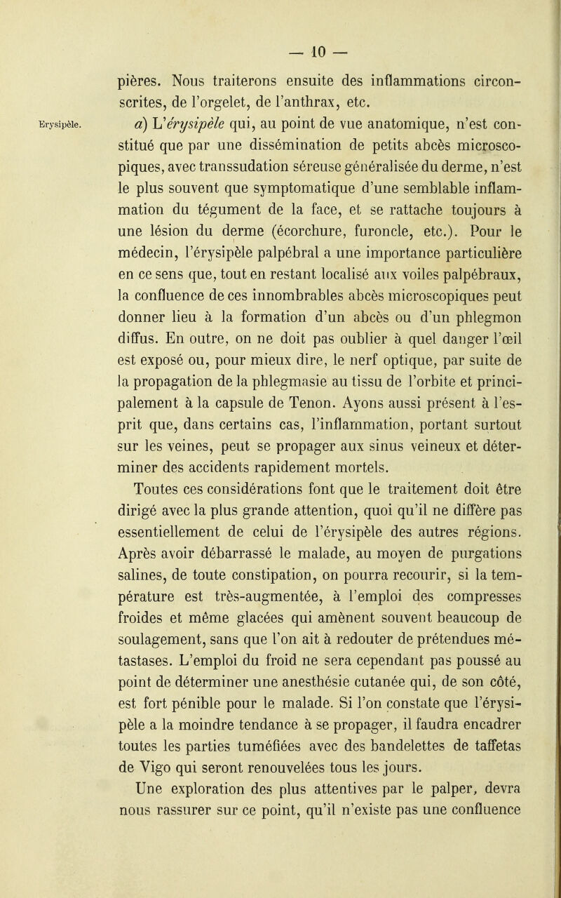 pières. Nous traiterons ensuite des inflammations circon- scrites, de l'orgelet, de l'anthrax, etc. Erysipèle. o) h'érî/sipèie qui, au point de vue anatomique, n'est con- stitué que par une dissémination de petits abcès microsco- piques, avec transsudation séreuse généralisée du derme, n'est le plus souvent que symptomatique d'une semblable inflam- mation du tégument de la face, et se rattache toujours à une lésion du derme (écorchure, furoncle, etc.). Pour le médecin, l'érysipèle palpébral a une importance particulière en ce sens que, tout en restant localisé aux voiles palpébraux, la confluence de ces innombrables abcès microscopiques peut donner lieu à la formation d'un abcès ou d'un phlegmon difTus. En outre, on ne doit pas oublier à quel danger l'œil est exposé ou, pour mieux dire, le nerf optique, par suite de la propagation de la phlegmasie au tissu de l'orbite et princi- palement à la capsule de Tenon. Ayons aussi présent à l'es- prit que, dans certains cas, l'inflammation, portant surtout sur les veines, peut se propager aux sinus veineux et déter- miner des accidents rapidement mortels. Toutes ces considérations font que le traitement doit être dirigé avec la plus grande attention, quoi qu'il ne diffère pas essentiellement de celui de l'érysipèle des autres régions. Après avoir débarrassé le malade, au moyen de purgations salines, de toute constipation, on pourra recourir, si la tem- pérature est très-augmentée, à l'emploi des compresses froides et même glacées qui amènent souvent beaucoup de soulagement, sans que l'on ait à redouter de prétendues mé- tastases. L'emploi du froid ne sera cependant pas poussé au point de déterminer une anesthésie cutanée qui, de son côté, est fort pénible pour le malade. Si l'on constate que l'érysi- pèle a la moindre tendance à se propager, il faudra encadrer toutes les parties tuméfiées avec des bandelettes de taffetas de Vigo qui seront renouvelées tous les jours. Une exploration des plus attentives par le palper, devra nous rassurer sur ce point, qu'il n'existe pas une confluence