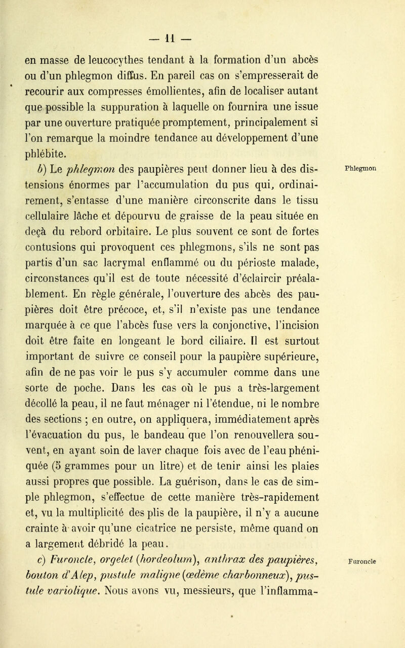 en masse de leucocythes tendant à la formation d'un abcès ou d'un phlegmon diffus. En pareil cas on s'empresserait de recourir aux compresses émollientes, afin de localiser autant que possible la suppuration à laquelle on fournira une issue par une ouverture pratiquée promptement, principalement si l'on remarque la moindre tendance au développement d'une phlébite. b) Le phlegmon des paupières peut donner lieu à des dis- PMegmon tensions énormes par l'accumulation du pus qui, ordinai- rement, s'entasse d'une manière circonscrite dans le tissu cellulaire lâche et dépourvu de graisse de la peau située en deçà du rebord orbitaire. Le plus souvent ce sont de fortes contusions qui provoquent ces phlegmons, s'ils ne sont pas partis d'un sac lacrymal enflammé ou du périoste malade, circonstances qu'il est de toute nécessité d'éclaircir préala- blement. En règle générale, l'ouverture des abcès des pau- pières doit être précoce, et, s'il n'existe pas une tendance marquée à ce que l'abcès fuse vers la conjonctive, l'incision doit être faite en longeant le bord ciliaire. Il est surtout important de suivre ce conseil pour la paupière supérieure, afin de ne pas voir le pus s'y accumuler comme dans une sorte de poche. Dans les cas oîi le pus a très-largement décollé la peau, il ne faut ménager ni l'étendue, ni le nombre des sections ; en outre, on appliquera, immédiatement après l'évacuation du pus, le bandeau que l'on renouvellera sou- vent, en ayant soin de laver chaque fois avec de l'eau phéni- quée (5 grammes pour un litre) et de tenir ainsi les plaies aussi propres que possible. La guérison, dans le cas de sim- ple phlegmon, s'effectue de cette manière très-rapidement et, vu la multiplicité des plis de la paupière, il n'y a aucune crainte à avoir qu'une cicatrice ne persiste, même quand on a largement débridé la peau. c) Furoncle, orgelet {hordeolum)^ anthrax des paupières, Furoncle bouton d'Alep, pustule maligne (oedème charbonneux)^ pus- tule variolique. Nous avons vu, messieurs, que l'inflamma-