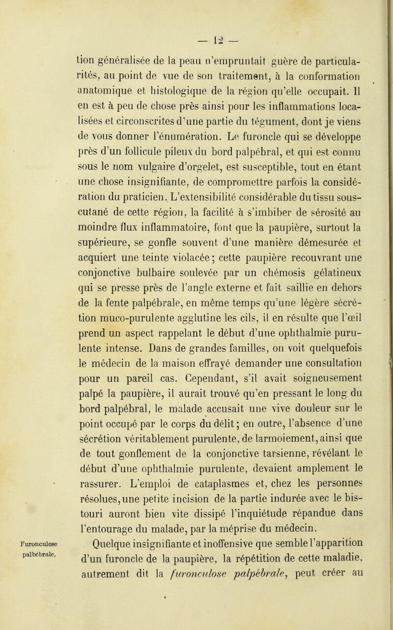 tion généralisée de la peau n'empruntait guère de particula- rités, au point de vue de son traitement, à la conformation anatomique et histologique de la région qu'elle occupait. 11 en est à peu de chose près ainsi pour les inflammations loca- lisées et circonscrites d'une partie du tégument, dont je viens de vous donner lenumération. Le furoncle qui se développe près d'un follicule pileux du bord palpébral, et qui est connu sous le nom vulgaire d'orgelet, est susceptible, tout en étant une chose insignifiante, de compromettre parfois la considé- ration du praticien. L'extensibilité considérable du tissu sous- cutané de cette région, la facilité à s'imbiber de sérosité au moindre flux inflammatoire, font que la paupière, surtout la supérieure, se gonfle souvent d'une manière démesurée et acquiert une teinte violacée ; cette paupière recouvrant une conjonctive bulbaire soulevée par un chémosis gélatineux qui se presse près de l'angle externe et fait saillie en dehors de la fente palpébrale, en même temps qu'une légère sécré- tion muco-purulente agglutine les cils, il en résulte que l'œil prend un aspect rappelant le début d'une ophthalmie puru- lente intense. Dans de grandes familles, on voit quelquefois le médecin de la maison effrayé demander une consultation pour un pareil cas. Cependant, s'il avait soigneusement palpé la paupière, il aurait trouvé qu'en pressant le long du bord palpébral, le malade accusait une vive douleur sur le point occupé par le corps du délit ; en outre, l'absence d'une sécrétion véritablement purulente, de larmoiement, ainsi que de tout gonflement de la conjonctive tarsienne, révélant le début d'une ophthalmie purulente, devaient amplement le rassurer. L'emploi de cataplasmes et, chez les personnes résolues,une petite incision de la partie indurée avec le bis- touri auront bien vite dissipé l'inquiétud.e répandue dans l'entourage du malade, par la méprise du médecin. Quelque insignifiante et inoffensive que semble l'apparition d'un furoncle de la paupière, la répétition de cette maladie, autrement dit la furonculose palpébrale^ peut créer au