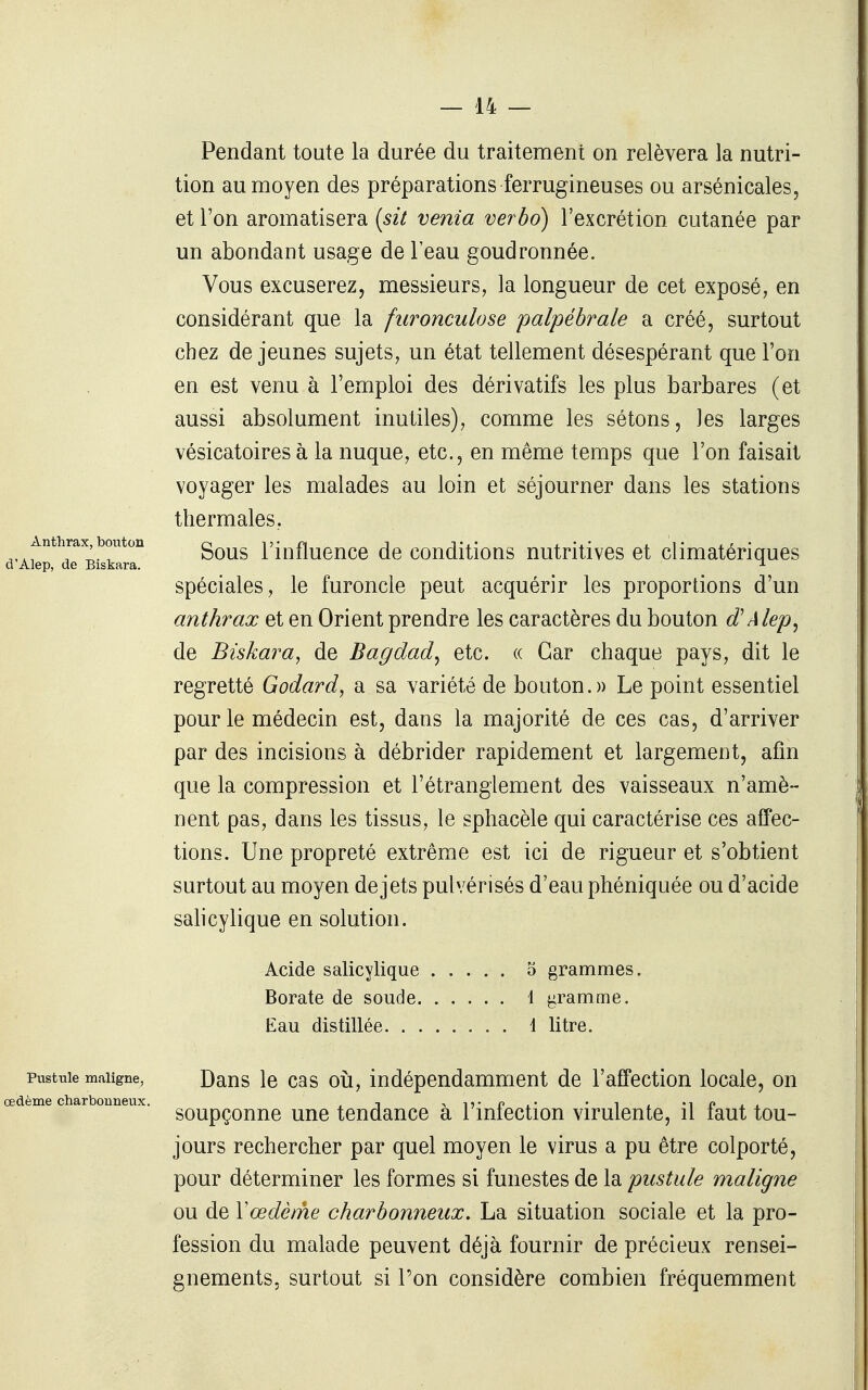 Anthrax, bouton d'Alep, de Biskara. Pendant toute la durée du traitement on relèvera la nutri- tion au moyen des préparations ferrugineuses ou arsénicales, et l'on aromatisera {sit venia verbo) l'excrétion cutanée par un abondant usage de l'eau goudronnée. Vous excuserez, messieurs, la longueur de cet exposé, en considérant que la furonculose palpébrale a créé, surtout chez déjeunes sujets, un état tellement désespérant que l'on en est venu à l'emploi des dérivatifs les plus barbares (et aussi absolument inutiles), comme les sétons, les larges vésicatoires à la nuque, etc., en même temps que l'on faisait voyager les malades au loin et séjourner dans les stations thermales, Sous l'influence de conditions nutritives et climatériques spéciales, le furoncle peut acquérir les proportions d'un anthrax et en Orient prendre les caractères du bouton d'Alep^ de Biskara, de Bagdad^ etc. « Car chaque pays, dit le regretté Godard, a sa variété de bouton. » Le point essentiel pour le médecin est, dans la majorité de ces cas, d'arriver par des incisions à débrider rapidement et largement, afin que la compression et l'étranglement des vaisseaux n'amè- nent pas, dans les tissus, le sphacèle qui caractérise ces affec- tions. Une propreté extrême est ici de rigueur et s'obtient surtout au moyen de jets pulvérisés d'eau phéniquée ou d'acide salicylique en solution. Acide salicylique 5 grammes. Borate de soude 1 j^ramme. Eau distillée 4 litre. Pustule maligne, Daus le cas 011, indépendamment de l'affection locale, on soupçonne une tendance à l'infection virulente, il faut tou- jours rechercher par quel moyen le virus a pu être colporté, pour déterminer les formes si funestes de la pustule maligne ou de Yœdèrhe charbonneux, La situation sociale et la pro- fession du malade peuvent déjà fournir de précieux rensei- gnements, surtout si l'on considère combien fréquemment œdème charbonneux.