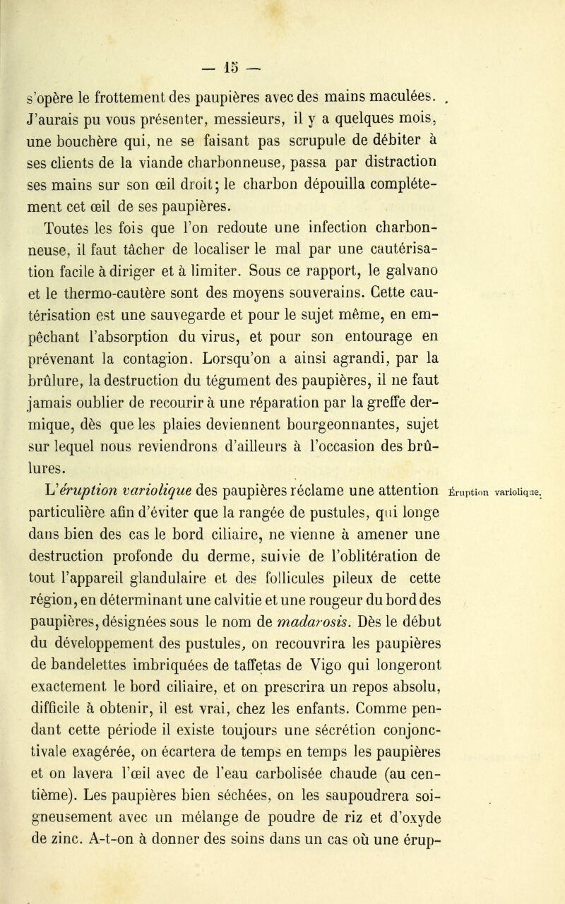 s'opère le frottement des paupières avec des mains maculées. . J'aurais pu vous présenter, messieurs, il y a quelques mois, une bouchère qui, ne se faisant pas scrupule de débiter à ses clients de la viande charbonneuse, passa par distraction ses mains sur son œil droit ; le charbon dépouilla complète- ment cet œil de ses paupières. Toutes les fois que l'on redoute une infection charbon- neuse, il faut tâcher de localiser le mal par une cautérisa- tion facile à diriger et à limiter. Sous ce rapport, le galvano et le thermo-cautère sont des moyens souverains. Cette cau- térisation est une sauvegarde et pour le sujet même, en em- pêchant l'absorption du virus, et pour son entourage en prévenant la contagion. Lorsqu'on a ainsi agrandi, par la brûlure, la destruction du tégument des paupières, il ne faut jamais oublier de recourir à une réparation par la greffe der- mique, dès que les plaies deviennent bourgeonnantes, sujet sur lequel nous reviendrons d'ailleurs à l'occasion des brû- lures. \Jéruption variolique des paupières réclame une attention Éruption variolique. particulière afin d'éviter que la rangée de pustules, qui longe dans bien des cas le bord ciliaire, ne vienne à amener une destruction profonde du derme, suivie de l'oblitération de tout l'appareil glandulaire et des follicules pileux de cette région, en déterminant une calvitie et une rougeur du bord des paupières, désignées sous le nom de madarosis. Dès le début du développement des pustules, on recouvrira les paupières de bandelettes imbriquées de taffetas de Vigo qui longeront exactement le bord ciliaire, et on prescrira un repos absolu, difficile à obtenir, il est vrai, chez les enfants. Comme pen- dant cette période il existe toujours une sécrétion conjonc- tivale exagérée, on écartera de temps en temps les paupières et on lavera l'œil avec de l'eau carbolisée chaude (au cen- tième). Les paupières bien séchées, on les saupoudrera soi- gneusement avec un mélange de poudre de riz et d'oxyde de zinc. A-t-on à donner des soins dans un cas oii une érup-