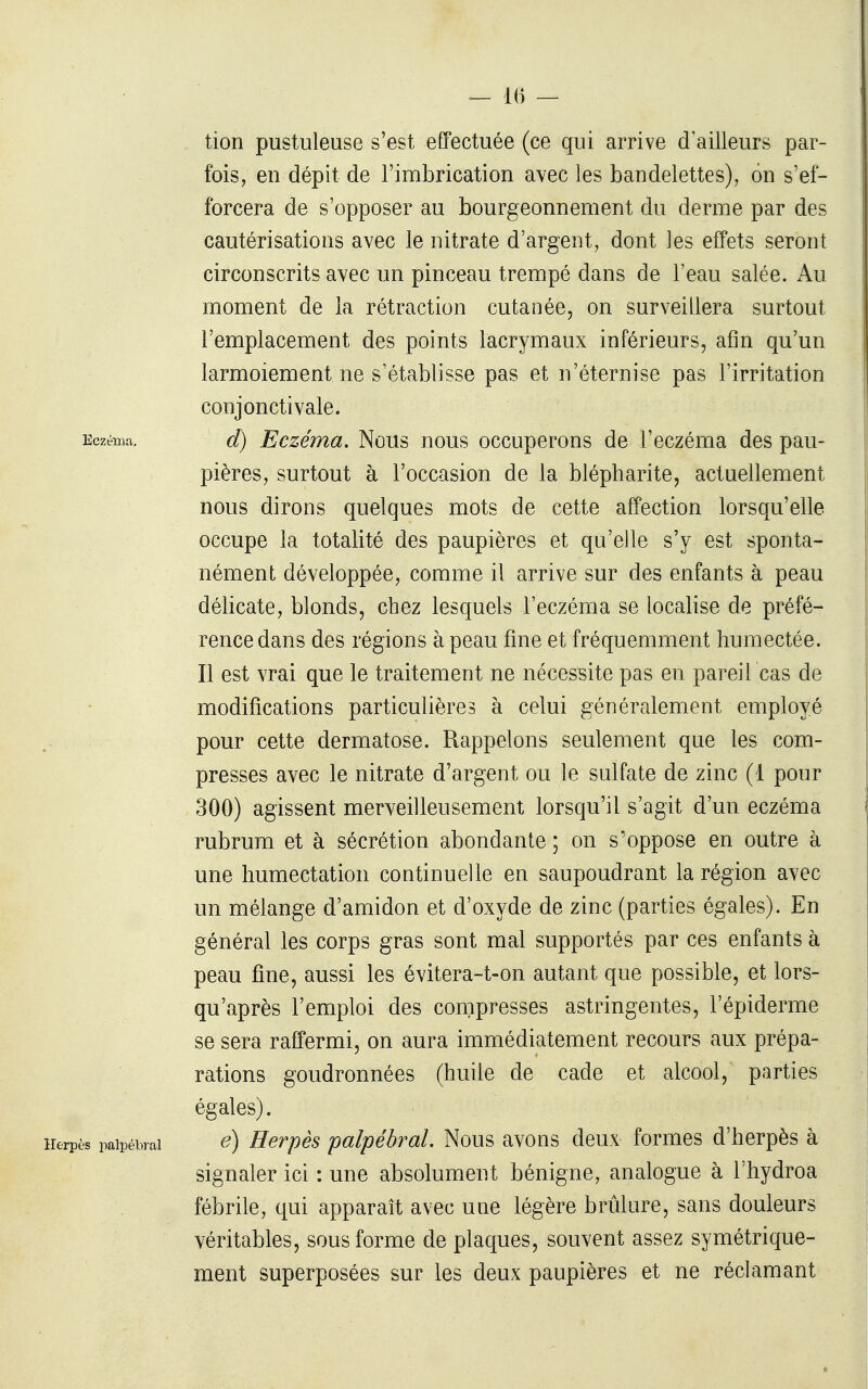 — 1() — tion pustuleuse s'est effectuée (ce qui arrive d'ailleurs par- fois, en dépit de l'imbrication avec les bandelettes), on s'ef- forcera de s'opposer au bourgeonnement du derme par des cautérisations avec le nitrate d'argent, dont les effets seront circonscrits avec un pinceau trempé dans de l'eau salée. Au moment de la rétraction cutanée, on surveillera surtout l'emplacement des points lacrymaux inférieurs, afin qu'un larmoiement ne s'établisse pas et n'éternise pas l'irritation conjonctivale. Eczéma. d) Eczéma. Nous nous occuperons de l'eczéma des pau- pières, surtout à l'occasion de la blépharite, actuellement nous dirons quelques mots de cette affection lorsqu'elle occupe la totalité des paupières et qu'elle s'y est sponta- nément développée, comme il arrive sur des enfants à peau délicate, blonds, chez lesquels l'eczéma se localise de préfé- rence dans des régions à peau fine et fréquemment humectée. Il est vrai que le traitement ne nécessite pas en pareil cas de modifications particulières à celui généralement employé pour cette dermatose. Rappelons seulement que les com- presses avec le nitrate d'argent ou le sulfate de zinc (1 pour 300) agissent merveilleusement lorsqu'il s'agit d'un eczéma rubrum et à sécrétion abondante ; on s'oppose en outre à une humectation continuelle en saupoudrant la région avec un mélange d'amidon et d'oxyde de zinc (parties égales). En général les corps gras sont mal supportés par ces enfants à peau fine, aussi les évitera-t-on autant que possible, et lors- qu'après l'emploi des compresses astringentes, l'épiderme se sera raffermi, on aura immédiatement recours aux prépa- rations goudronnées (huile de cade et alcool, parties égales). Herpès paipébrai é) Hevpès palpébvaL Nous avons deux formes d'herpès à signaler ici : une absolument bénigne, analogue à l'hydroa fébrile, qui apparaît avec une légère brûlure, sans douleurs véritables, sous forme de plaques, souvent assez symétrique- ment superposées sur les deux paupières et ne réclamant
