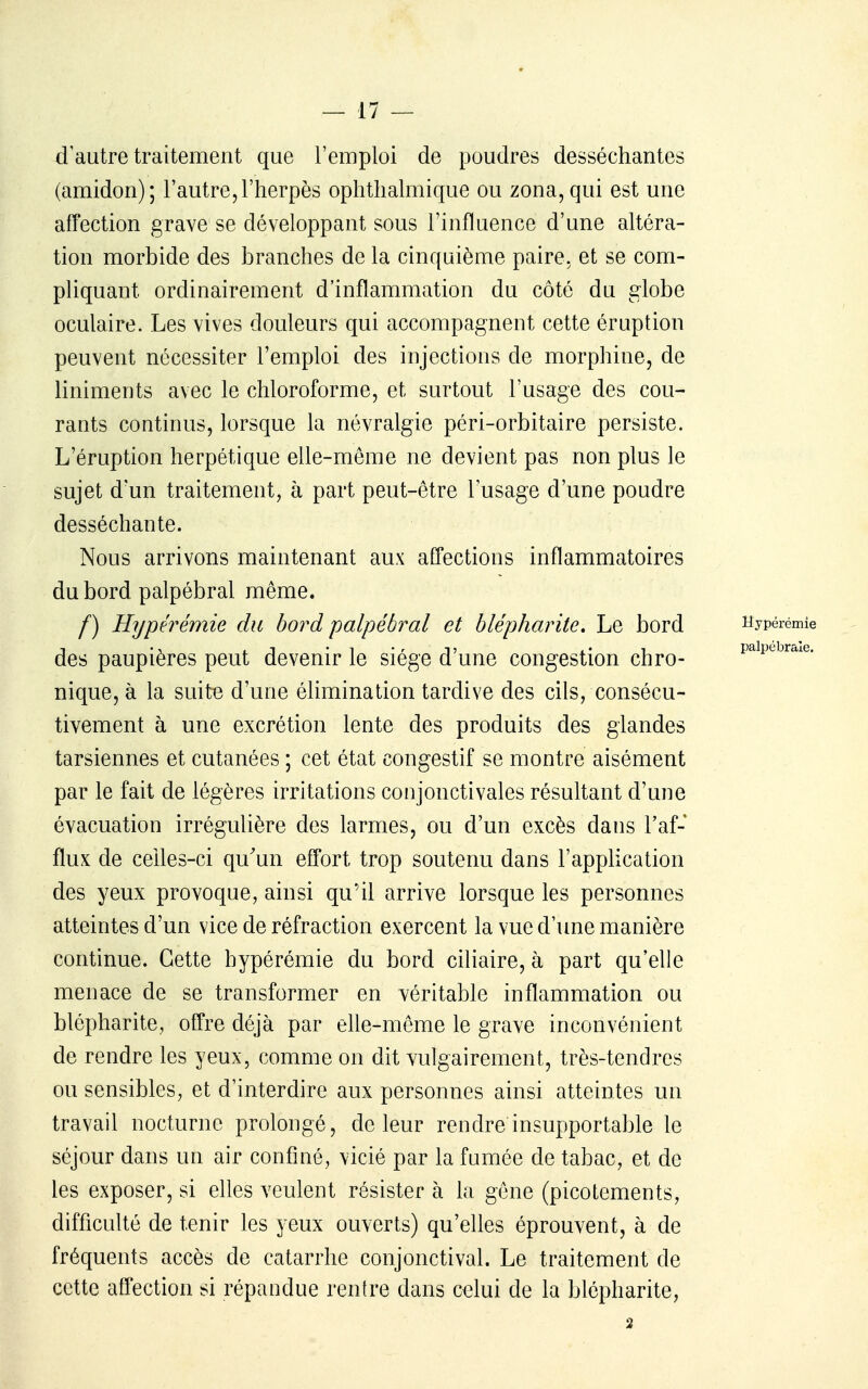 d'autre traitement que l'emploi de poudres desséchantes (amidon); l'autre,l'herpès ophthalmique ou zona, qui est une affection grave se développant sous l'influence d'une altéra- tion morbide des branches de la cinquième paire, et se com- pliquant ordinairement d'inflammation du côté du globe oculaire. Les vives douleurs qui accompagnent cette éruption peuvent nécessiter l'emploi des injections de morphine, de liniments avec le chloroforme, et surtout l'usage des cou- rants continus, lorsque la névralgie péri-orbitaire persiste. L'éruption herpétique elle-même ne devient pas non plus le sujet d'un traitement, à part peut-être l'usage d'une poudre desséchante. Nous arrivons maintenant aux affections inflammatoires du bord palpébral même. f) Hypérémie du bord palpébral et blépharite. Le bord Hypérémie des paupières peut devenir le siège d'une congestion chro- paipe^r^^e. nique, à la suit-e d'une élimination tardive des cils, consécu- tivement à une excrétion lente des produits des glandes tarsiennes et cutanées ; cet état congestif se montre aisément par le fait de légères irritations conjonctivales résultant d'une évacuation irrégulière des larmes, ou d'un excès dans l'af- flux de celles-ci qu'un effort trop soutenu dans l'application des yeux provoque, ainsi qu'il arrive lorsque les personnes atteintes d'un vice de réfraction exercent la vue d'une manière continue. Cette hypérémie du bord ciliaire, à part qu'elle menace de se transformer en véritable inflammation ou blépharite, offre déjà par eUe-même le grave inconvénient de rendre les yeux, comme on dit vulgairement, très-tendres ou sensibles, et d'interdire aux personnes ainsi atteintes un travail nocturne prolongé, de leur rendre insupportable le séjour dans un air confiné, vicié par la fumée de tabac, et de les exposer, si elles veulent résister à la gêne (picotements, difficulté de tenir les yeux ouverts) qu'elles éprouvent, à de fréquents accès de catarrhe conjonctival. Le traitement de cette affection si répandue rentre dans celui de la blépharite, 2