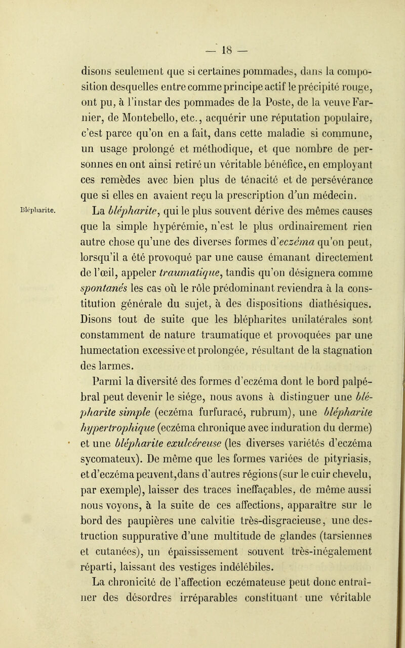 disons seulement que si certaines pommades, dans la compo- sition desquelles entre comme principe actif le précipité rouge, ont pu, à l'instar des pommades de la Poste, de la veuve Far- nier, de Montebello, etc., acquérir une réputation populaire, c'est parce qu'on en a fait, dans cette maladie si commune, un usage prolongé et méthodique, et que nombre de per- sonnes en ont ainsi retiré un véritable bénéfice, en employant ces remèdes avec bien plus de ténacité et de persévérance que si elles en avaient reçu la prescription d'un médecin. Bicpharîte. La bUpharite^ qui le plus souvent dérive des mêmes causes que la simple hypérémie, n'est le plus ordinairement rien autre chose qu'une des diverses formes eczéma qu'on peut, lorsqu'il a été provoqué par une cause émanant directement de l'œil, appeler traumatique^ tandis qu'on désignera comme spontanés les cas oii le rôle prédominant reviendra à la cons- titution générale du sujet, à des dispositions diathésiques. Disons tout de suite que les blépharites unilatérales sont constamment de nature traumatique et provoquées par une humectation excessive et prolongée, résultant de la stagnation des larmes. Parmi la diversité des formes d'eczéma dont le bord palpé- bral peut devenir le siège, nous avons à distinguer une blê- pharite simple (eczéma furfuracé, rubrum), une blépharile htjpertrophique (eczéma chronique avec induration du derme) • et une blépharile exulcéreuse (les diverses variétés d'eczéma sycomateux). De même que les formes variées de pityriasis, et d'eczéma peuvent,dans d'autres régions (sur le cuir chevelu, par exemple), laisser des traces ineffaçables, de même aussi nous voyons, à la suite de ces affections, apparaître sur le bord des paupières une calvitie très-disgracieuse, une des- truction suppurative d'une multitude de glandes (tarsiennes et cutanées), un épaississement souvent très-inégalement réparti, laissant des vestiges indélébiles. La chronicité de l'affection eczémateuse peut doiic entraî- ner des désordres irréparables constituant une véritable