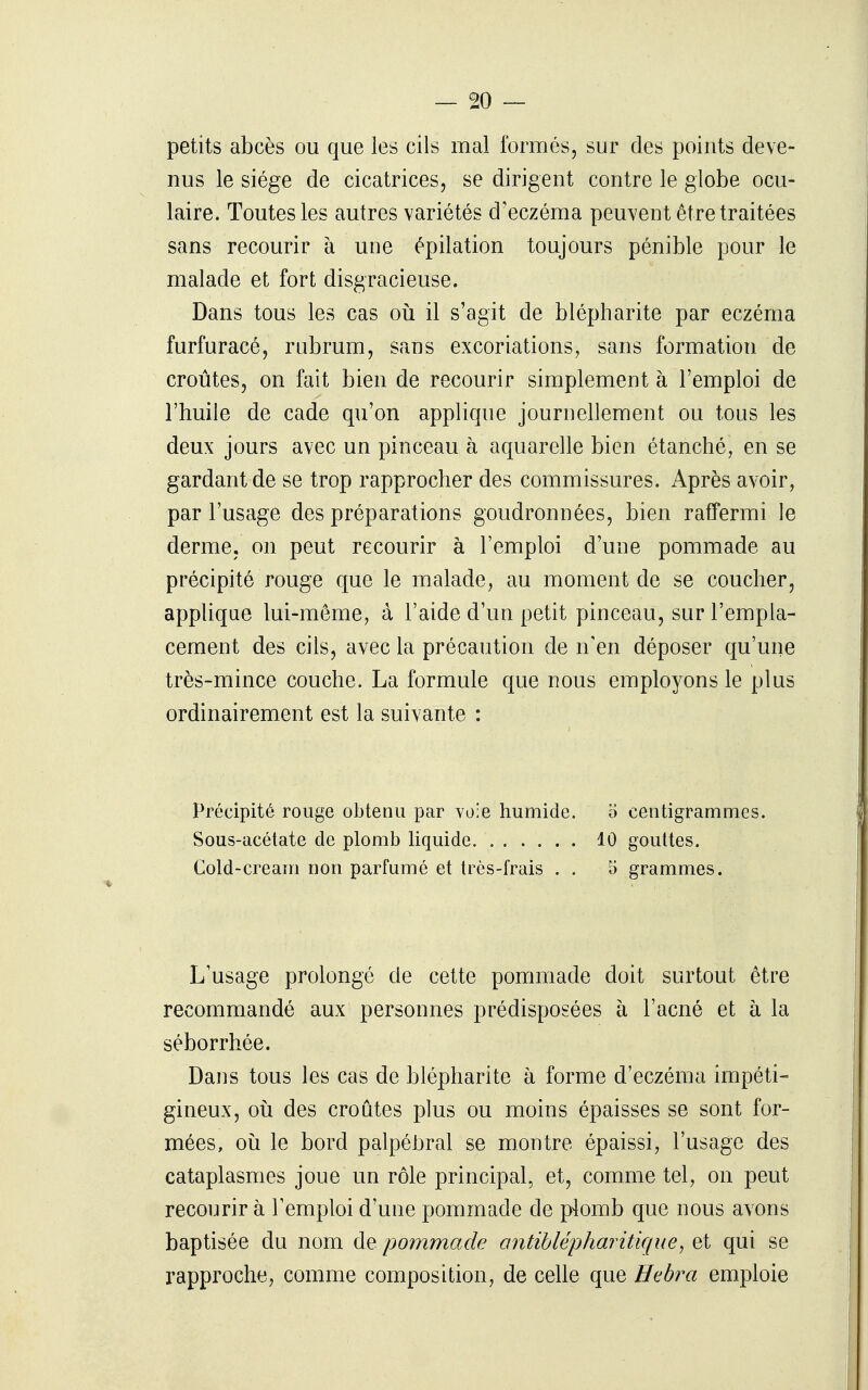 petits abcès ou que les cils mal formés, sur des points deve- nus le siège de cicatrices, se dirigent contre le globe ocu- laire. Toutes les autres variétés d'eczéma peuvent être traitées sans recourir à une épilation toujours pénible pour le malade et fort disgracieuse. Dans tous les cas oii il s'agit de blèpharite par eczéma furfuracé, rubrum, sans excoriations, sans formation de croûtes, on fait bien de recourir simplement à l'emploi de l'huile de cade qu'on applique journellement ou tous les deux jours avec un pinceau à aquarelle bien étanché, en se gardant de se trop rapprocher des commissures. Après avoir, par l'usage des préparations goudronnées, bien raffermi le derme, on peut recourir à l'emploi d'une pommade au précipité rouge que le malade, au moment de se coucher, applique lui-même, à l'aide d'un petit pinceau, sur l'empla- cement des cils, avec la précaution de n'en déposer qu'une très-mince couche. La formule que nous employons le plus ordinairement est la suivante : Précipité rouge obtenu par voie humide. o centigrammes. Sous-acétate de plomb liquide 10 gouttes. Cold-cream non parfumé et très-frais . . 5 grammes. L'usage prolongé de cette pommade doit surtout être recommandé aux personnes prédisposées à l'acné et à la séborrhée. Dans tous les cas de blèpharite à forme d'eczéma impéti- gineux, oii des croûtes plus ou moins épaisses se sont for- mées, 011 le bord palpéhral se montre épaissi, l'usage des cataplasmes joue un rôle principal, et, comme tel, on peut recourir à l'emploi d'une pommade de p4omb que nous avons baptisée du nom de pommade antihlépharitique, et qui se rapproche, comme composition, de celle que Hebra emploie
