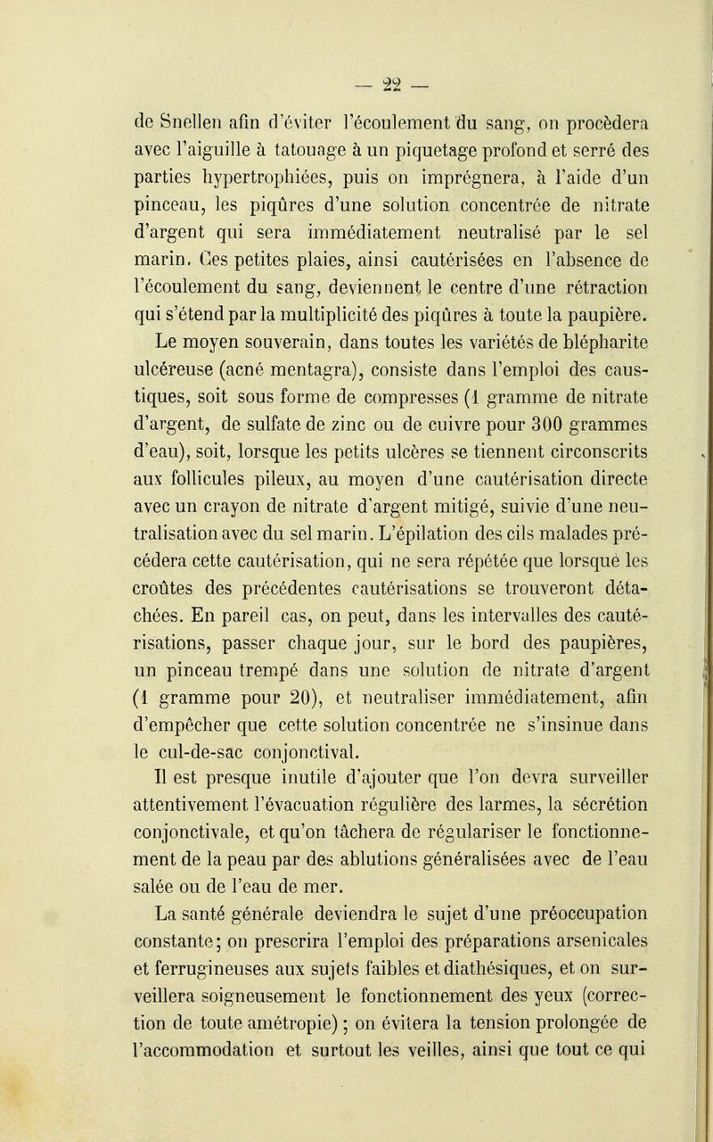 de Snelieri afin d'éviter l'écoulement du sang, on procédera avec l'aiguille à tatouage à un piquetage profond et serré des parties hypertrophiées, puis on imprégnera, à l'aide d'un pinceau, les piqûres d'une solution concentrée de nitrate d'argent qui sera immédiatement neutralisé par le sel marin. Ces petites plaies, ainsi cautérisées en l'absence de l'écoulement du sang, deviennent le centre d'une rétraction qui s'étend par la multiplicité des piqûres à toute la paupière. Le moyen souverain, dans toutes les variétés de blépharite ulcéreuse (acné mentagra), consiste dans l'emploi des caus- tiques, soit sous forme de compresses (1 gramme de nitrate d'argent, de sulfate de zinc ou de cuivre pour 300 grammes d'eau), soit, lorsque les petits ulcères se tiennent circonscrits aux follicules pileux, au moyen d'une cautérisation directe avec un crayon de nitrate d'argent mitigé, suivie d'une neu- tralisation avec du sel marin. L'épilation des cils malades pré- cédera cette cautérisation, qui ne sera répétée que lorsque les croûtes des précédentes cautérisations se trouveront déta- chées. En pareil cas, on peut, dans les intervalles des cauté- risations, passer chaque jour, sur le bord des paupières, un pinceau trempé dans une solution de nitrate d'argent (1 gramme pour 20), et neutraliser immédiatement, afin d'empêcher que cette solution concentrée ne s'insinue dans le cul-de-sac conjonctival. Il est presque inutile d'ajouter que l'on devra surveiller attentivement l'évacuation régulière des larmes, la sécrétion conjonctivale, et qu'on tâchera de régulariser le fonctionne- ment de la peau par des ablutions généraHsées avec de l'eau salée ou de l'eau de mer. La santé générale deviendra le sujet d'une préoccupation constante ; on prescrira l'emploi des préparations arsenicales et ferrugineuses aux sujets faibles et diathésiques, et on sur- veillera soigneusement le fonctionnement des yeux (correc- tion de toute amétropie) ; on évitera la tension prolongée de l'accommodation et surtout les veilles, ainsi que tout ce qui