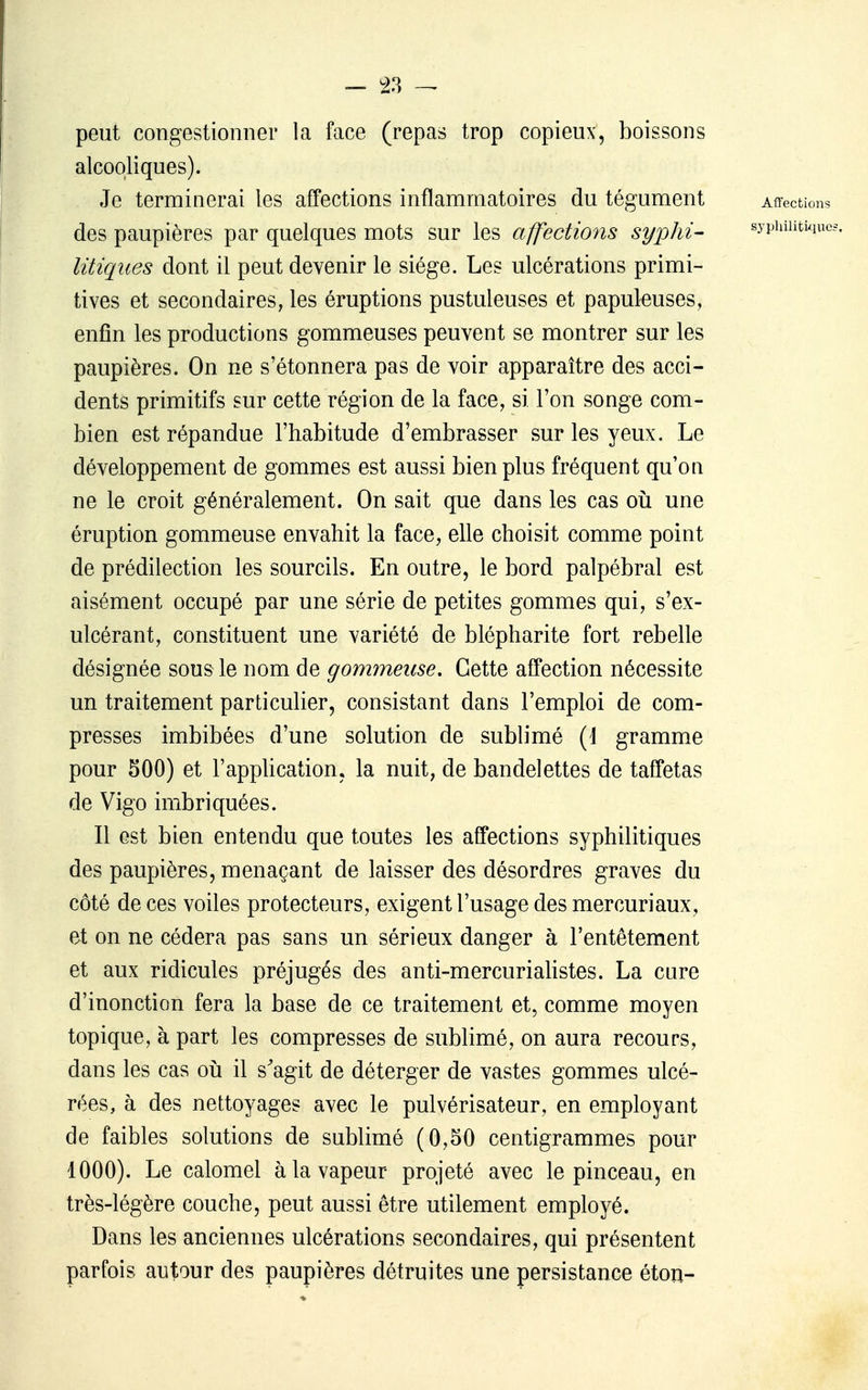 — !23 peut congestionner la face (repas trop copieux, boissons alcooliques). Je terminerai les affections inflammatoires du tégument Affectif! des paupières par quelques mots sur les affections syplii- sypiuiitiq litiqiies dont il peut devenir le siège. Les ulcérations primi- tives et secondaires, les éruptions pustuleuses et papuleuses, enfin les productions gommeuses peuvent se montrer sur les paupières. On ne s'étonnera pas de voir apparaître des acci- dents primitifs sur cette région de la face, si l'on songe com- bien est répandue l'habitude d'embrasser sur les yeux. Le développement de gommes est aussi bien plus fréquent qu'on ne le croit généralement. On sait que dans les cas oii une éruption gommeuse envahit la face, elle choisit comme point de prédilection les sourcils. En outre, le bord palpébral est aisément occupé par une série de petites gommes qui, s'ex- ulcérant, constituent une variété de blépharite fort rebelle désignée sous le nom de gommeuse. Cette affection nécessite un traitement particulier, consistant dans l'emploi de com- presses imbibées d'une solution de sublimé (1 gramme pour 500) et l'appUcation, la nuit, de bandelettes de taffetas de Vigo imbriquées. Il est bien entendu que toutes les affections syphilitiques des paupières, menaçant de laisser des désordres graves du côté de ces voiles protecteurs, exigent l'usage des mercuriaux, et on ne cédera pas sans un sérieux danger à l'entêtement et aux ridicules préjugés des anti-mercuriahstes. La cure d'inonction fera la base de ce traitement et, comme moyen topique, à part les compresses de sublimé, on aura recours, dans les cas oij il s^agit de déterger de vastes gommes ulcé- rées, à des nettoyages avec le pulvérisateur, en employant de faibles solutions de sublimé (0,50 centigrammes pour 1000). Le calomel à la vapeur projeté avec le pinceau, en très-légère couche, peut aussi être utilement employé. Dans les anciennes ulcérations secondaires, qui présentent parfois autour des paupières détruites une persistance éton-