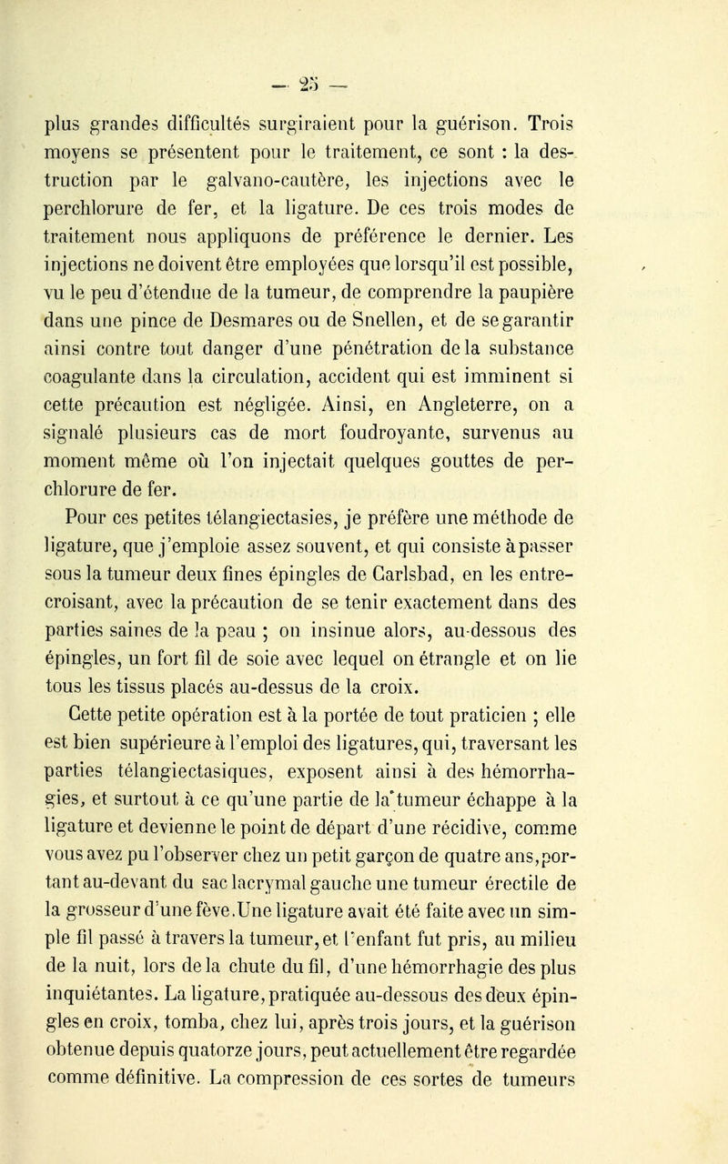 plus grandes difficultés surgiraient pour la guérison. Trois moyens se présentent pour le traitement, ce sont : la des- truction par le galvano-cautère, les injections avec le perchlorure de fer, et la ligature. De ces trois modes de traitement nous appliquons de préférence le dernier. Les injections ne doivent être employées que lorsqu'il est possible, vu le peu d'étendue de la tumeur, de comprendre la paupière dans une pince de Desmares ou de Snellen, et de se garantir ainsi contre tout danger d'une pénétration delà substance coagulante dans la circulation, accident qui est imminent si cette précaution est négligée. Ainsi, en Angleterre, on a signalé plusieurs cas de mort foudroyante, survenus au moment même oii l'on injectait quelques gouttes de per- chlorure de fer. Pour ces petites télangiectasies, je préfère une méthode de ligature, que j'emploie assez souvent, et qui consiste à passer sous la tumeur deux fines épingles de Garlsbad, en les entre- croisant, avec la précaution de se tenir exactement dans des parties saines de la peau ; on insinue alors, au-dessous des épingles, un fort fil de soie avec lequel on étrangle et on lie tous les tissus placés au-dessus de la croix. Cette petite opération est à la portée de tout praticien ; elle est bien supérieure à l'emploi des ligatures, qui, traversant les parties télangiectasiques, exposent ainsi à des hémorrha- gies, et surtout à ce qu'une partie de la^tumeur échappe à la ligature et devienne le point de départ d'une récidive, com.me vous avez pu l'observer chez un petit garçon de quatre ans,por- tant au-devant du sac lacrymal gauche une tumeur érectile de la grosseur d'une fève.Une ligature avait été faite avec im sim- ple fil passé à travers la tumeur, et l'enfant fut pris, au milieu de la nuit, lors delà chute du fi], d'unehémorrhagie des plus inquiétantes. La ligature, pratiquée au-dessous des deux épin- gles en croix, tomba, chez lui, après trois jours, et la guérison obtenue depuis quatorze jours, peut actuellement être regardée comme définitive. La compression de ces sortes de tumeurs