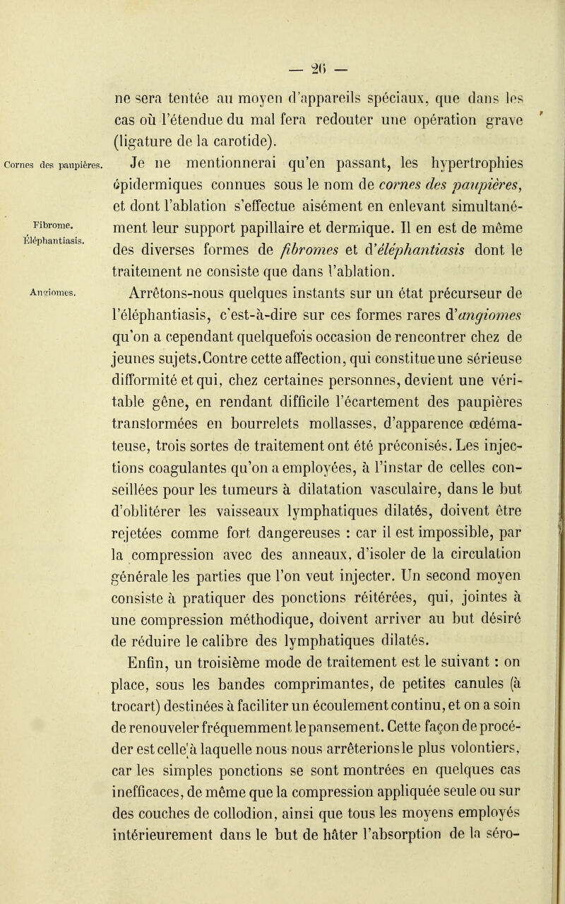 — 2() — Fibrome. Éléphantiasis. Angiomes. ne sera tentée au moyen d'appareils spéciaux, que dans les cas ou l'étendue du mal fera redouter une opération grave (ligature de la carotide). Cornes des paupières. Je ne mentionnerai qu'en passant, les hypertrophies épidermiques connues sous le nom de cornes des 'paupières, et dont l'ablation s'effectue aisément en enlevant simultané- ment leur support papillaire et dermique. Il en est de même des diverses formes de fibromes et à'éléphantiasis dont le traitement ne consiste que dans l'ablation. Arrêtons-nous quelques instants sur un état précurseur de l'éléphantiasis, c'est-à-dire sur ces formes rares angiomes qu'on a cependant quelquefois occasion de rencontrer chez de jeunes sujets. Contre cette affection, qui constitue une sérieuse difformité et qui, chez certaines personnes, devient une véri- table gêne, en rendant difficile l'écartement des paupières transtormées en bourrelets mollasses, d'apparence œdéma- teuse, trois sortes de traitement ont été préconisés. Les injec- tions coagulantes qu'on a employées, à l'instar de celles con- seillées pour les tumeurs à dilatation vasculaire, dans le but d'obhtérer les vaisseaux lymphatiques dilatés, doivent être rejetées comme fort dangereuses : car il est impossible, par la compression avec des anneaux, d'isoler de la circulation générale les parties que l'on veut injecter. Un second moyen consiste à pratiquer des ponctions réitérées, qui, jointes à une compression méthodique, doivent arriver au but désiré de réduire le calibre des lymphatiques dilatés. Enfin, un troisième mode de traitement est le suivant : on place, sous les bandes comprimantes, de petites canules (à trocart) destinées à faciliter un écoulement continu, et on a soin de renouveler fréquemment le pansement. Cette façon de procé- der est celle a laquelle nous nous arrêterionsle plus volontiers, car les simples ponctions se sont montrées en quelques cas inefficaces, de même que la compression appliquée seule ou sur des couches de collodion, ainsi que tous les moyens employés intérieurement dans le but de hâter l'absorption de la séro-