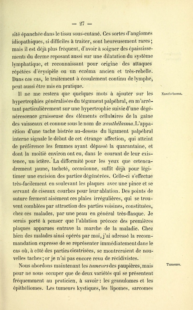 sité épanchée dans le tissu sous-cutané. Ces sortes d'angiomes idiopathiques, si difficiles à traiter, sont heureusement rares; mais il est déjà plus fréquent, d'avoir à soigner des épaississe- ments du derme reposant aussi sur une dilatation du système lymphatique, et reconnaissant pour origine des attaques répétées d'érysipèle ou un eczéma ancien et très-rebelle. Dans ces cas, le traitement à écoulement continu de lymphe, peut aussi être mis en pratique. 11 ne me restera que quelques mots à ajouter sur les xanthpiasma. hypertrophies générahsées du tégument palpébral, en m'arrê- tant particuHèrement sur une hypertrophie suivie d'une dégé- nérescence graisseuse des éléments celhilaires de la gaîne des vaisseaux et connue sous le nom de ^a^^Aetem^.L'appa- rition d'une tache bistrée au-dessus du ligament palpébral interne signale le début de cet étrange affection, qui atteint de préférence les femmes ayant dépassé la quarantaine, et dont la moitié environ ont eu, dans le courant de leur exis- tence, un ictère. La difformité pour les yeux que cetenca- drement jaune, tacheté, occasionne, suffît déjà pour légi- timer une excision des parties dégénérées. Celle-ci s'effectue très-facilement en soulevant les plaques avec une pince et se servant de ciseaux courbes pour leur ablation. Des points de suture ferment aisément ces plaies irrégulières, qui se trou- vent comblées par attraction des parties voisines, constituées, chez ces malades, par une peau en général très-flasque. Je serais porté à penser que l'ablation précoce des premières plaques apparues entrave la marche de la maladie. Chez bien des malades ainsi opérés par moi, j'ai adressé la recom- mandation expresse de se représenter immédiatement dans le cas 011, à côté des parties cicatrisées, se montreraient de nou- velles taches ; or je n^ai pas encore revu de récidivistes. Nous abordons maintenant les tumeurspaupières, mais Tumeurs, pour ne nous occuper que de deux variétés qui se présentent fréquemment au praticien, à savoir: les granulomes et les épithéliomes. Les tumeurs kystiques, les lipomes, sarcomes