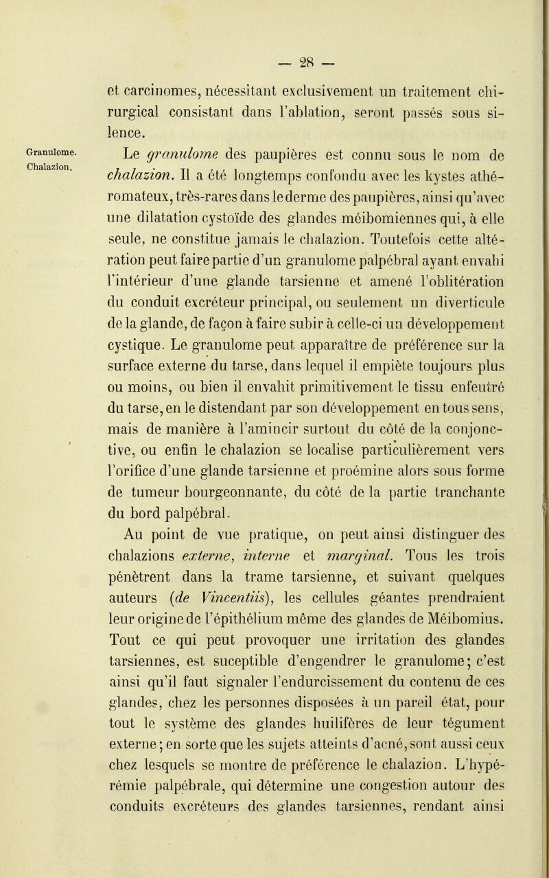 et carcinomes, nécessitant exclusivement un traitement chi- rurgical consistant dans l'ablation, seront passés sous si- lence. Le granulome des paupières est connu sous le nom de chalazion. Il a été longtemps confondu avec les kystes athé- romateux, très-rares dans le derme des paupières, ainsi qu'avec une dilatation cystoïde des glandes méibomiennes qui, à elle seule, ne constitue jamais le chalazion. Toutefois cette alté- ration peut faire partie d'un granulome palpébral ayant envahi l'intérieur d'une glande tarsienne et amené l'oblitération du conduit excréteur principal, ou seulement un diverticule de la glande, de façon à faire subir à celle-ci un développement cystique. Le granulome peut apparaître de préférence sur la surface externe du tarse, dans lequel il empiète toujours plus ou moins, ou bien il envahit primitivement le tissu enfeutré du tarse, en le distendant par son développement entons sens, mais de manière à l'amincir surtout du côté de la conjonc- tive, ou enfin le chalazion se localise particulièrement vers Forifîce d'une glande tarsienne et proémine alors sous forme de tumeur bourgeonnante, du côté de la partie tranchante du bord palpébral. Au point de vue pratique, on peut ainsi distinguer des chalazions externe^ interne et marginal. Tous les trois pénètrent dans la trame tarsienne, et suivant quelques auteurs (de Vincentiis), les cellules géantes prendraient leur origine de l'épithélium même des glandes de Méibomius. Tout ce qui peut provoquer une irritation des glandes tarsiennes, est suceptible d'engendrer le granulome; c'est ainsi qu'il faut signaler l'endurcissement du contenu de ces glandes, chez les personnes disposées à un pareil état, pour tout le système des glandes huilifères de leur tégument externe ; en sorte que les sujets atteints d'acné, sont aussi ceux chez lesquels se montre de préférence le chalazion. L'hypé- rémie palpébrale, qui détermine une congestion autour des conduits excréteurs des glandes tarsiennes, rendant ainsi