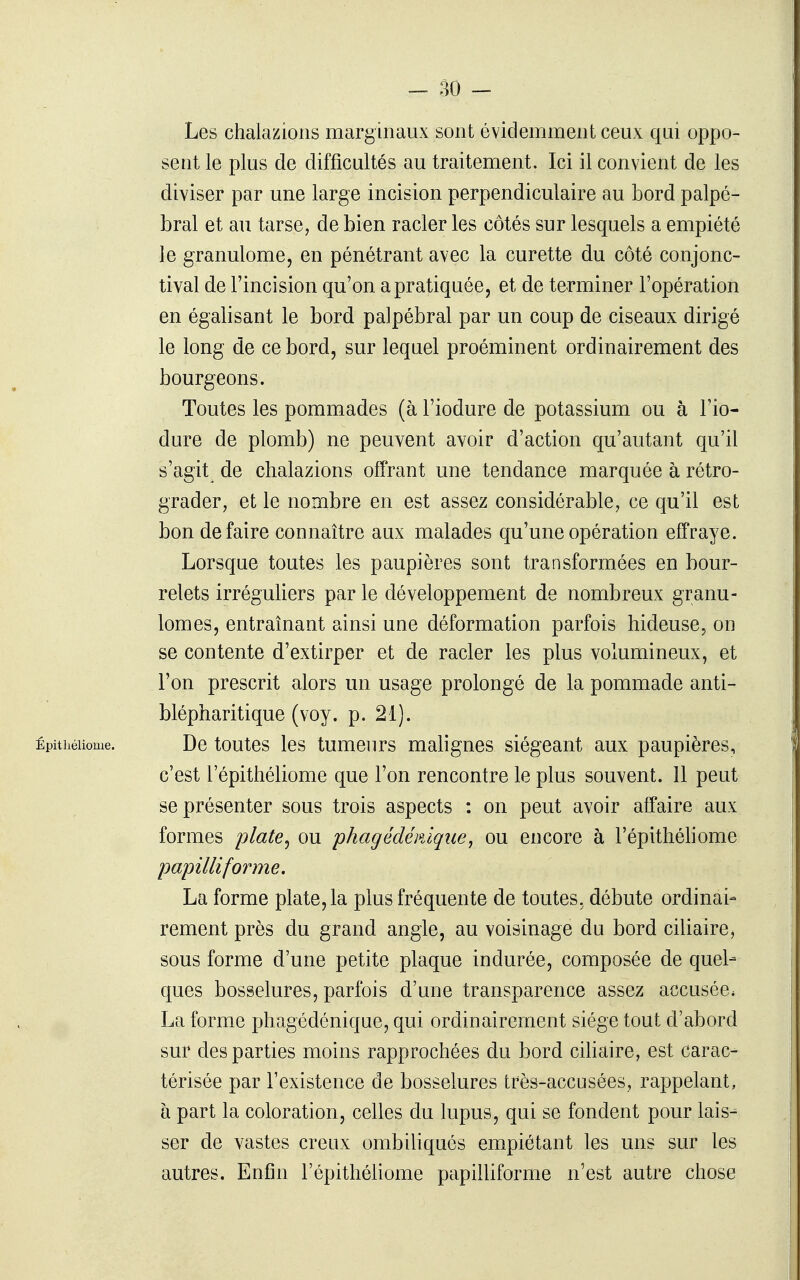 Les chalazions marginaux sont évidemment ceux qui oppo- sent le plus de difficultés au traitement. Ici il convient de les diviser par une large incision perpendiculaire au bord palpé- bral et au tarse, de bien racler les côtés sur lesquels a empiété le granulome, en pénétrant avec la curette du côté conjonc- tival de l'incision qu'on a pratiquée, et de terminer l'opération en égalisant le bord palpébral par un coup de ciseaux dirigé le long de ce bord, sur lequel proéminent ordinairement des bourgeons. Toutes les pommades (à l'iodure de potassium ou à l'io- dure de plomb) ne peuvent avoir d'action qu'autant qu'il s'agit de chalazions offrant une tendance marquée à rétro- grader, et le nombre en est assez considérable, ce qu'il est bon de faire connaître aux malades qu'une opération effraye. Lorsque toutes les paupières sont transformées en bour- relets irréguliers par le développement de nombreux granu- lomes, entraînant ainsi une déformation parfois hideuse, on se contente d'extirper et de racler les plus volumineux, et l'on prescrit alors un usage prolongé de la pommade anti- blépharitique (voy. p. 21). Êpithéiiome. De toutes les tumeurs malignes siégeant aux paupières, c'est l'épithéliome que l'on rencontre le plus souvent. 11 peut se présenter sous trois aspects : on peut avoir affaire aux formes plate^ ou 'phagédénique^ ou encore à l'épithéliome papilliforme. La forme plate, la plus fréquente de toutes, débute ordinai- rement près du grand angle, au voisinage du bord ciliaire, sous forme d'une petite plaque indurée, composée de quel- ques bosselures, parfois d'une transparence assez accusée* La forme phagédénique, qui ordinairement siège tout d'abord sur des parties moins rapprochées du bord cihaire, est carac- térisée par l'existence de bosselures très-accusées, rappelant, à part la coloration, celles du lupus, qui se fondent pour lais-^ ser de vastes creux ombiliqués empiétant les uns sur les autres. Enfin l'épithéhome papilliforme n'est autre chose