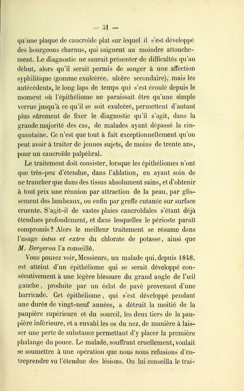 qu'une plaque de caiicroïde plat sur lequel il s'est développé des bourgeons charnus, qui saignent au moindre attouche- ment. Le diagnostic ne saurait présenter de difficultés qu'au débuts alors qu'il serait permis de songer à une affection syphilitique (gomme exulcérée, ulcère secondaire), mais les antécédents, le long laps de temps qui s'est écoulé depuis le moment oîi l'épithéliome ne paraissait être qu'une simple verrue jusqu'à ce qu'il se soit exulcéré, permettent d'autant plus sûrement de fixer le diagnostic qu'il s'agit, dans la grande majorité des cas, de malades ayant dépassé la cin- quantaine. Ce n'est que tout à fait exceptionnellement qu'on peut avoir à traiter de jeunes sujets, de moins de trente ans, pour un cancroïde palpébral. Le traitement doit consister, lorsque les épithéliomes n'ont que très-peu d'étendue, dans l'ablation, en ayant soin de ne trancher que dans des tissus absolument sains, et d'obtenir à tout prix une réunion par attraction de la peau, par glis- sement des lambeaux, ou enfin par greffe cutanée sur surface cruente. S'agit-il de vastes plaies cancroïdales s'étant déjà étendues profondément, et dans lesquelles le périoste paraît compromis? Alors le meilleur traitement se résume dans l'usage intus et extra du chlorate de potasse, ainsi que M. Berger on l'a conseillé. Vous pouvez voir. Messieurs, un malade qui, depuis 1848, est atteint d'un épithéliome qui se serait développé con- sécutivement à une légère blessure du grand angle de l'œil gauche, produite par un éclat de pavé provenant d'une barricade. Cet épithéliome, qui s'est développé pendant une durée de vingt-neuf années, a détruit la moitié de la paupière supérieure et du sourcil, les deux tiers de la pau- pière inférieure, et a envahi les os du nez, de manière à lais- ser une perte de substance permettant d'y placer la première phalange du pouce. Le malade, souffrant cruellement, voulait se soumettre à une opération que nous nous refusions d'en- treprendre vu l'étendue des lésions. On lui conseilla le trai-
