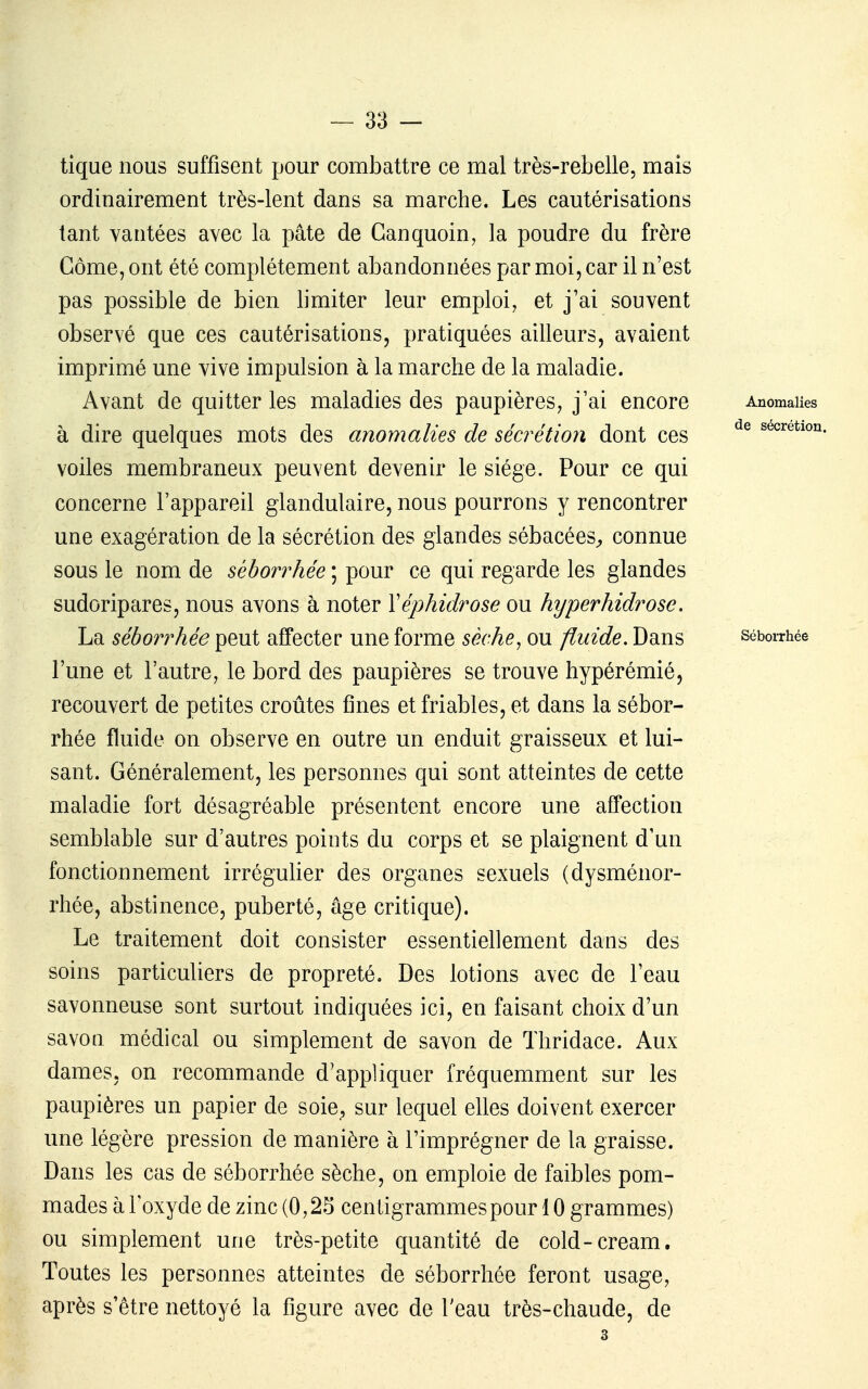 tique nous suffisent pour combattre ce mal très-rebelle, mais ordinairement très-lent dans sa marche. Les cautérisations tant vantées avec la pâte de Ganquoin, la poudre du frère Gôme, ont été complètement abandonnées par moi, car il n'est pas possible de bien limiter leur emploi, et j'ai souvent observé que ces cautérisations, pratiquées ailleurs, avaient imprimé une vive impulsion à la marche de la maladie. Avant de quitter les maladies des paupières, j'ai encore Anomalies à dire quelques mots des anomalies de sécrétion dont ces sécrétion voiles membraneux peuvent devenir le siège. Pour ce qui concerne l'appareil glandulaire, nous pourrons y rencontrer une exagération de la sécrétion des glandes sébacées^ connue sous le nom de séborrhée ; pour ce qui regarde les glandes sudoripares, nous avons à noter Xéphidrose ou hyperhidrose. La séborrhée peut affecter une forme sèche^ ou fluide. Dans séborrhée l'une et l'autre, le bord des paupières se trouve hypérémié, recouvert de petites croûtes fines et friables, et dans la sébor- rhée fluide on observe en outre un enduit graisseux et lui- sant. Généralement, les personnes qui sont atteintes de cette maladie fort désagréable présentent encore une affection semblable sur d'autres points du corps et se plaignent d'un fonctionnement irrégulier des organes sexuels (dysménor- rhée, abstinence, puberté, âge critique). Le traitement doit consister essentiellement dans des soins particuliers de propreté. Des lotions avec de l'eau savonneuse sont surtout indiquées ici, en faisant choix d'un savon médical ou simplement de savon de Thridace. Aux dames, on recommande d'appliquer fréquemment sur les paupières un papier de soie^ sur lequel elles doivent exercer une légère pression de manière à l'imprégner de la graisse. Dans les cas de séborrhée sèche, on emploie de faibles pom- mades à l'oxyde de zinc (0,25 centigrammes pour 10 grammes) ou simplement une très-petite quantité de cold-cream. Toutes les personnes atteintes de séborrhée feront usage, après s'être nettoyé la figure avec de l'eau très-chaude, de 3