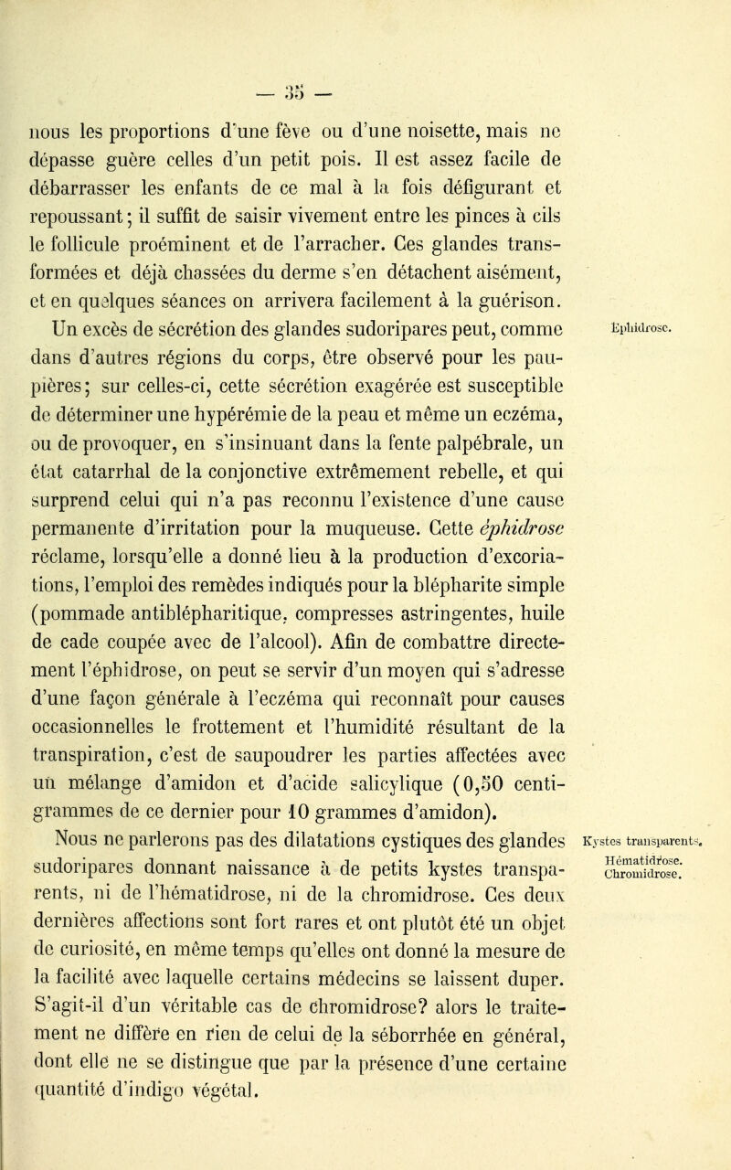 nous les proportions d'une fève ou d'une noisette, mais ne dépasse guère celles d'un petit pois. Il est assez facile de débarrasser les enfants de ce mal à la fois défigurant et repoussant ; il suffit de saisir vivement entre les pinces à cils le follicule proéminent et de l'arracher. Ces glandes trans- formées et déjà chassées du derme s'en détachent aisément, et en quelques séances on arrivera facilement à la guérison. Un excès de sécrétion des glandes sudoripares peut, comme Kpiiidrose. dans d'autres régions du corps, être observé pour les pau- pières; sur celles-ci, cette sécrétion exagérée est susceptible de déterminer une hypérémie de la peau et même un eczéma, ou de provoquer, en s'insinuant dans la fente palpébrale, un état catarrhal de la conjonctive extrêmement rebelle, et qui surprend celui qui n'a pas reconnu l'existence d'une cause permanente d'irritation pour la muqueuse. Cette éphidrose réclame, lorsqu'elle a donné lieu à la production d'excoria- tions, l'emploi des remèdes indiqués pour la blépharite simple (pommade antiblépharitique, compresses astringentes, huile de cade coupée avec de l'alcool). Afin de combattre directe- ment réphidrose, on peut se servir d'un moyen qui s'adresse d'une façon générale à l'eczéma qui reconnaît pour causes occasionnelles le frottement et l'humidité résultant de la transpiration, c'est de saupoudrer les parties affectées avec un mélange d'amidon et d'acide salicylique (0,SO centi- grammes de ce dernier pour 10 grammes d'amidon). Nous ne parlerons pas des dilatations cystiques des glandes k ystes transparents, sudoripares donnant naissance à de petits kystes transpa- rents, ni de l'hématidrose, ni de la chromidrose. Ces deux dernières affections sont fort rares et ont plutôt été un objet de curiosité, en même temps qu'elles ont donné la mesure de la facilité avec laquelle certains médecins se laissent duper. S'agit-il d'un véritable cas de chromidrose? alors le traite- ment ne diffère en rien de celui de la séborrhée en général, dont elle ne se distingue que par la présence d'une certaine ([uantité d'indigo végétal. Hématidïose. Chromidrose.