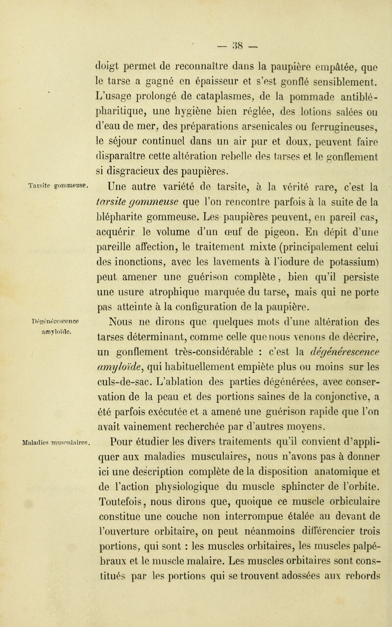— :\H — doigt permet de reconnaître dans la paupière empâtée, que le tarse a gagné en épaisseur et s'est gonflé sensiblement. L'usage prolongé de cataplasmes, de la pommade antiblé- pharitique, une hygiène bien réglée, des lotions salées ou d'eau de mer, des préparations arsenicales ou ferrugineuses, le séjour continuel dans un air pur et doux, peuvent faire disparaître cette altération rebelle des tarses et le gonflement si disgracieux des paupières. Tarsite gonmeuse. autre Variété de tarsite, à la vérité rare, c'est la tarsite gommeuse que l'on rencontre parfois à la suite de la blépliarite gommeuse. Les paupières peuvent, en pareil cas, acquérir le volume d'nn œuf de pigeon. En dépit d'une pareille affection, le traitement mixte (principalement celui des inonctions, avec les lavements à l'iodure de potassium) peut amener une guérison complète, bien qu'il persiste une usure atrophique marquée du tarse, mais qui ne porte pas atteinte à la configuration de la paupière. Dé-rnércscence Nous uc dlrous quc quelqucs mots d'une altération des amyimae. taTses déterminant, comme celle que nous venons de décrire, un gonflement très-considérable : c'est la dégénérescence amyloïde^ qui habituellement empiète plus ou moins sur les culs-de-sac. L'ablation des parties dégénérées, avec conser- vation de la peau et des portions saines de la conjonctive, a été parfois exécutée et a amené une guérison rapide que l'on avait vainement recherchée par d'autres moyens. Maladies muff^nlaires. Pour étudier les divers traitements qu'il convient d'appli- quer aux maladies musculaires, nous n'avons pas à donner ici une description complète de la disposition anatomique et de l'action physiologique du muscle sphincter de l'orbite. Toutefois, nous dirons que, quoique ce muscle orbiculaire constitue une couche non interrompue étalée au devant de l'ouverture orbitaire, on peut néanmoins différencier trois portions, qui sont : les muscles orbitaires, les muscles palpé- braux et le muscle malaire. Les muscles orbitaires sont cons- titués par les portions qui se trouvent adossées aux rebords