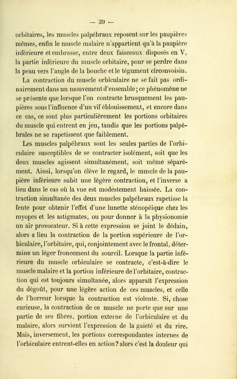 — :i9 ^ orbitaires, les muscles palpébraiix reposent sur les paupières mômes, enfin le muscle malaire n'appartient qu'à la paupière inférieure et embrasse, entre deux faisceaux disposés en V, la partie inférieure du muscle orbitaire, pour se perdre dans la peau vers l'angle de la bouche et le tégument circonvoisin. La contraction du muscle orbiculaire ne se fait pas ordi- nairement dans un mouvement d'ensemble; ce phénomène ne se présente que lorsque l'on contracte brusquement les pau- pières sous l'influence d'un vif éblouissement, et encore dans ce cas, ce sont plus particulièrement les portions orbitaires du muscle qui entrent en jeu, tandis que les portions palpé- braies ne se rapetissent que faiblement. Les muscles palpébraux sont les seules parties de Forbi- culaire susceptibles de se contracter isolément, soit que les deux muscles agissent simultanément, soit même séparé- ment. Ainsi, lorsqu'on élève le regard, le muscle de la pau- pière inférieure subit une légère contraction, et l'inverse a lieu dans le cas oii la vue est modestement baissée. La con- traction simultanée des deux muscles palpébraux rapetisse la fente pour obtenir l'effet d'une lunette sténopéique chez les myopes et les astigmates, ou pour donner à la physionomie un air provocateur. Si à cette expression se joint le dédain, alors a lieu la contraction de la portion supérieure de l'or- biculaire, l'orbitaire, qui, conjointement avec le frontal, déter- mine un léger froncement du sourcil. Lorsque la partie infé- rieure du muscle orbiculaire se contracte, c'est-à-dire le muscle malaire et la portion inférieure de l'orbitaire, contrac- tion qui est toujours simultanée, alors apparaît l'expression du dégoût, pour une légère action de ces muscles, et celle de l'horreur lorsque la contraction est violente. Si, chose curieuse, la contraction de ce muscle ne porte que sur une partie de ses fibres, portion externe de l'orbiculaire et du malaire, alors survient l'expression de la gaieté et du rire. Mais, inversement, les portions correspondantes internes de l'orbiculaire entrent-elles en action? alors c'est la douleur qui