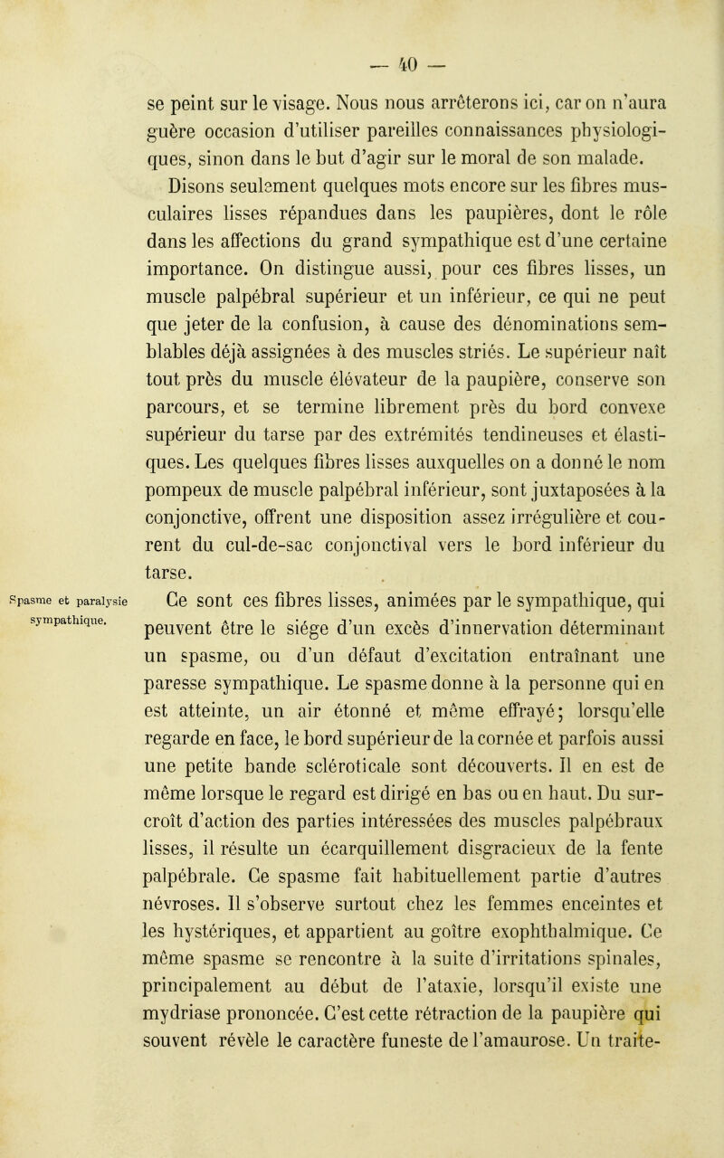 se peint sur le visage. Nous nous arrêterons ici, car on n'aura guère occasion d'utiliser pareilles connaissances physiologi- ques, sinon dans le but d'agir sur le moral de son malade. Disons seulement quelques mots encore sur les fibres mus- culaires lisses répandues dans les paupières, dont le rôle dans les affections du grand sympathique est d'une certaine importance. On distingue aussi, pour ces fibres lisses, un muscle palpébral supérieur et un inférieur, ce qui ne peut que jeter de la confusion, à cause des dénominations sem- blables déjà assignées à des muscles striés. Le supérieur naît tout près du muscle élévateur de la paupière, conserve son parcours, et se termine librement près du bord convexe supérieur du tarse par des extrémités tendineuses et élasti- ques. Les quelques fibres lisses auxquelles on a donné le nom pompeux de muscle palpébral inférieur, sont juxtaposées à la conjonctive, offrent une disposition assez irrégulière et cou- rent du cul-de-sac conjonctival vers le bord inférieur du tarse. Spasme et paralysie Ce sout CCS fibres Hsses, auiuiécs par le sympathique, qui sympathique. peuveut être le siège d'un excès d'innervation déterminant un spasme, ou d'un défaut d'excitation entraînant une paresse sympathique. Le spasme donne à la personne qui en est atteinte, un air étonné et même effrayé; lorsqu'elle regarde en face, le bord supérieur de la cornée et parfois aussi une petite bande scléroticale sont découverts. Il en est de même lorsque le regard est dirigé en bas ou en haut. Du sur- croît d'action des parties intéressées des muscles palpébraux lisses, il résulte un écarquillement disgracieux de la fente palpébrale. Ce spasme fait habituellement partie d'autres névroses. Il s'observe surtout chez les femmes enceintes et les hystériques, et appartient au goitre exophthalmique. Ce même spasme se rencontre à la suite d'irritations spinales, principalement au début de l'ataxie, lorsqu'il existe une mydriase prononcée. C'est cette rétraction de la paupière qui souvent révèle le caractère funeste de l'amaurose. Un traite-