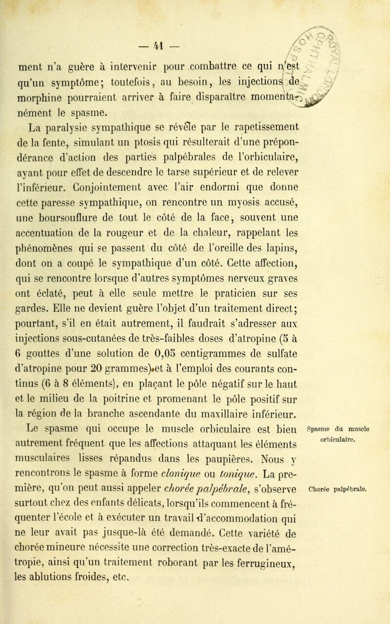 ment n'a guère à intervenir pour combattre ce qui n'est qu'un symptôme; toutefois, au besoin, les injectionsj de morphine pourraient arriver à faire disparaître momeritçr nément le spasme. La paralysie sympathique se révèle par le rapetissement de la fente, simulant un ptosis qui résulterait d'une prépon- dérance d'action des parties palpébrales de l'orbiculaire, ayant pour effet de descendre le tarse supérieur et de relever l'inférieur. Conjointement avec l'air endormi que donne cette paresse sympathique, on rencontre un myosis accusé, une boursouflure de tout le côté de la face, souvent une accentuation de la rougeur et de la chaleur, rappelant les phénomènes qui se passent du côté de l'oreille des lapins, dont on a coupé le sympathique d'un côté. Cette affection, qui se rencontre lorsque d'autres symptômes nerveux graves ont éclaté, peut à elle seule mettre le praticien sur ses gardes. Elle ne devient guère l'objet d'un traitement direct; pourtant, s'il en était autrement, il faudrait s'adresser aux injections sous-cutanées de très-faibles doses d'atropine (5 à 6 gouttes d'une solution de 0,OS centigrammes de sulfate d'atropine pour 20 grammes)#et à l'emploi des courants con- tinus (6 à 8 éléments), en plaçant le pôle négatif sur le haut et le milieu de la poitrine et promenant le pôle positif sur la région de la branche ascendante du maxillaire inférieur. Le spasme qui occupe le muscle orbiculaire est bien autrement fréquent que les affections attaquant les éléments musculaires lisses répandus dans les paupières. Nous y rencontrons le spasme à forme clonique ou tonique. La pre- mière, qu'on peut aussi appeler chorée palpébrale, s'observe surtout chez des enfants délicats, lorsqu'ils commencent à fré- quenter l'école et à exécuter un travail «d'accommodation qui ne leur avait pas jusque-là été demandé. Cette variété de chorée mineure nécessite une correction très-exacte de l'amé- tropie, ainsi qu'un traitement roborant par les ferrugineux, les ablutions froides, etc.