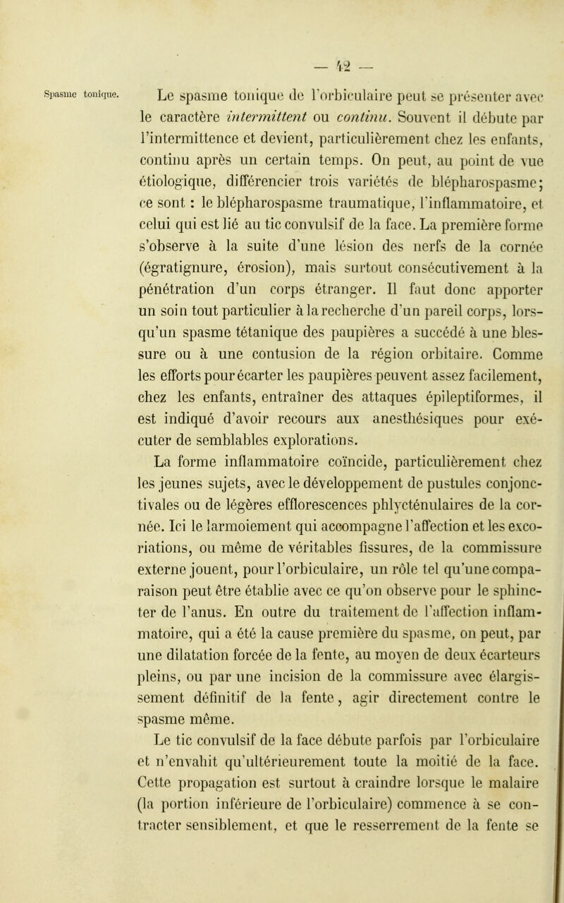 — \± ~ Spasme tonique. Le spasiïie toiiiquo de Torbiculaire peut se présenter avec le caractère intermittent ou continu. Souvent il débute par l'intermittence et devient, particulièrement chez les enfants, continu après un certain temps. On peut, au point de vue étiologique, différencier trois variétés de blépharospasme ; ce sont : le blépharospasme traumatique, Tinflammatoire, et celui qui est lié au tic convulsif de la face. La première forme s'observe à la suite d'une lésion des nerfs de la cornée (égratignure, érosion), mais surtout consécutivement à la pénétration d'un corps étranger. Il faut donc apporter un soin tout particulier à la recherche d'un pareil corps, lors- qu'un spasme tétanique des paupières a succédé à une bles- sure ou à une contusion de la région orbitaire. Comme les efforts pour écarter les paupières peuvent assez facilement, chez les enfants, entraîner des attaques épileptiformes, il est indiqué d'avoir recours aux anesthésiques pour exé- cuter de semblables explorations. La forme inflammatoire coïncide, particulièrement chez les jeunes sujets, avec le développement de pustules conjonc- tivales ou de légères efflorescences phlycténulaires de la cor- née. Ici le larmoiement qui accompagne l'affection et les exco- riations, ou même de véritables fissures, de la commissure externe jouent, pour l'orbiculaire, un rôle tel qu'une compa- raison peut être établie avec ce qu'on observe pour le sphinc- ter de l'anus. En outre du traitement de l'affection inflam- matoire, qui a été la cause première du spasme, on peut, par une dilatation forcée de la fente, au moyen de deux écarteurs pleins, ou par une incision de la commissure avec élargis- sement définitif de la fente, agir directement contre le spasme même. Le tic convulsif de la face débute parfois par l'orbiculaire et n'envahit qu'ultérieurement toute la moitié de la face. Cette propagation est surtout à craindre lorsque le malaire (la portion inférieure de l'orbiculaire) commence à se con- tracter sensiblement, et que le resserrement de la fente se
