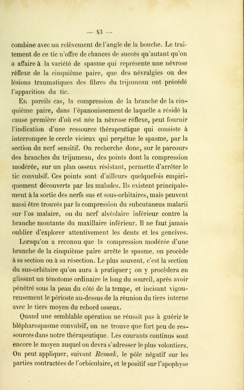 combine avec un relè\ement de l'angle de la bouche. Le trai- tement de ce tic n'offre de chances de succès qu'autant qu'on a affaire à la variété de spasme qui représente une névrose réflexe de la cinquième paire, que des névralgies ou des lésions traumatiquos dos fibres du trijumeau ont précédé l'apparition du tic. En pareils cas, la compression de la branche de la cin- quième paire, dans l'épanouissement de laquelle a résidé la cause première d'oii est née la névrose réflexe, i)eut fournir l'indication d'une ressource thérapeutique qui consiste à interrompre le cercle vicieux qui perpétue le spasme, par la section du nerf sensitif. On recherche donc, sur le parcours des branches du trijumeau, des points dont la compression modérée, sur un plan osseux résistant, permette d'arrêter le tic convulsif. Ces points sont d'ailleurs quelquefois empiri- quement découverts par les malades. Ils existent principale- ment à la sortie des nerfs sus et sous-orbitaires, mais peuvent aussi être trouvés par la compression du subcutaneus malarii sur l'os malaire, ou du nerf alvéolaire inférieur contre la branche montante du maxillaire inférieur. Il ne faut jamais oublier d'explorer attentivement les dents et les gencives. Lorsqu'on a reconnu que la compression modérée d'une branche de la cinquième paire arrête le spasme, on procède à sa section ou à sa résection. Le plus souvent, c'est la section du sus-orbitaire qu'on aura à pratiquer ; on y procédera en glissant un ténotome ordinaire le long du sourcil, après avoir pénétré sous la peau du côté de la tempe, et incisant vigou- reusement le périoste au-dessus de la réunion du tiers interne avec le tiers moyen du rebord osseux. Quand une semblable opération ne réussit pas à guérir le blépharospasme convulsif, on ne trouve que fort peu de res- sources dans notre thérapeutique. Les courants continus sont encore le moyen auquel on devra s'adresser le plus volontiers. On peut appliquer, suiv.'int Remak, le pôle négatif sur les parties contractées de l'orbiculaire, et le positif sur l'apophyse