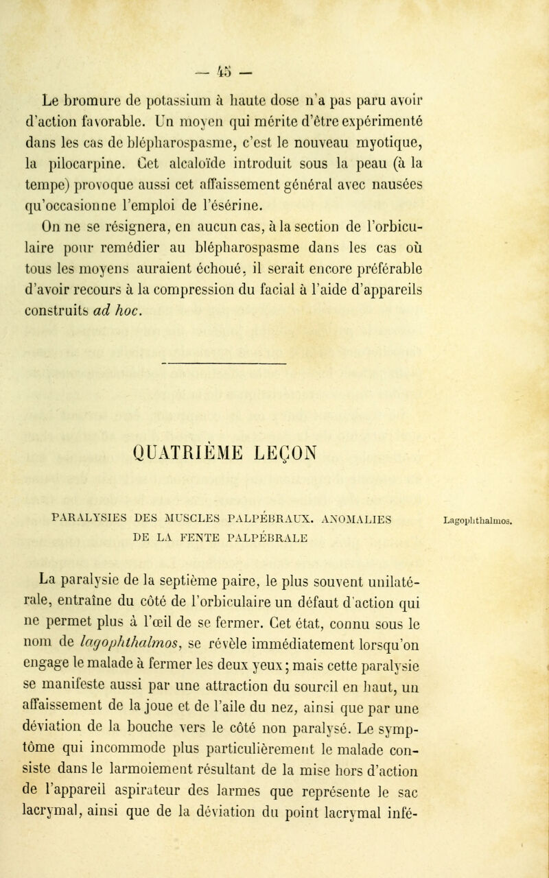 Le bromure de potassium à haute dose n'a pas paru avoir d'action favorable. Un moyen qui mérite d'être expérimenté dans les cas de blépharospasme, c'est le nouveau myotique, la pilocarpine. Cet alcaloïde introduit sous la peau (à la tempe) provoque aussi cet afTaissement général avec nausées qu'occasionne l'emploi de l'ésérine. On ne se résignera, en aucun cas, à la section de l'orbicu- laire pour remédier au blépliarospasme dans les cas oii tous les moyens auraient échoué, il serait encore préférable d'avoir recours à la compression du facial à l'aide d'appareils construits ad hoc. QUATRIÈME LEÇON PARALYSIES DES MUSCLES PALPÉBRAUX. ANOMALIES Lagophthalmos. DE LA FENTE PALPÉBRALE La paralysie de la septième paire, le plus souvent unilaté- rale, entraîne du côté de l'orbiculaire un défaut d'action qui ne permet plus à l'œil de se fermer. Cet état, connu sous le nom de lacjophthalmos, se révèle immédiatement lorsqu'on engage le malade à fermer les deux yeux ; mais cette paralysie se manifeste aussi par une attraction du sourcil en liaut, un affaissement de la joue et de l'aile du nez, ainsi que par une déviation de la bouche vers le côté non paralysé. Le symp- tôme qui incommode plus particulièrement le malade con- siste dans le larmoiement résultant de la mise hors d'action de l'appareil aspirateur des larmes que représente le sac lacrymal, ainsi que de la déviation du point lacrymal infé-