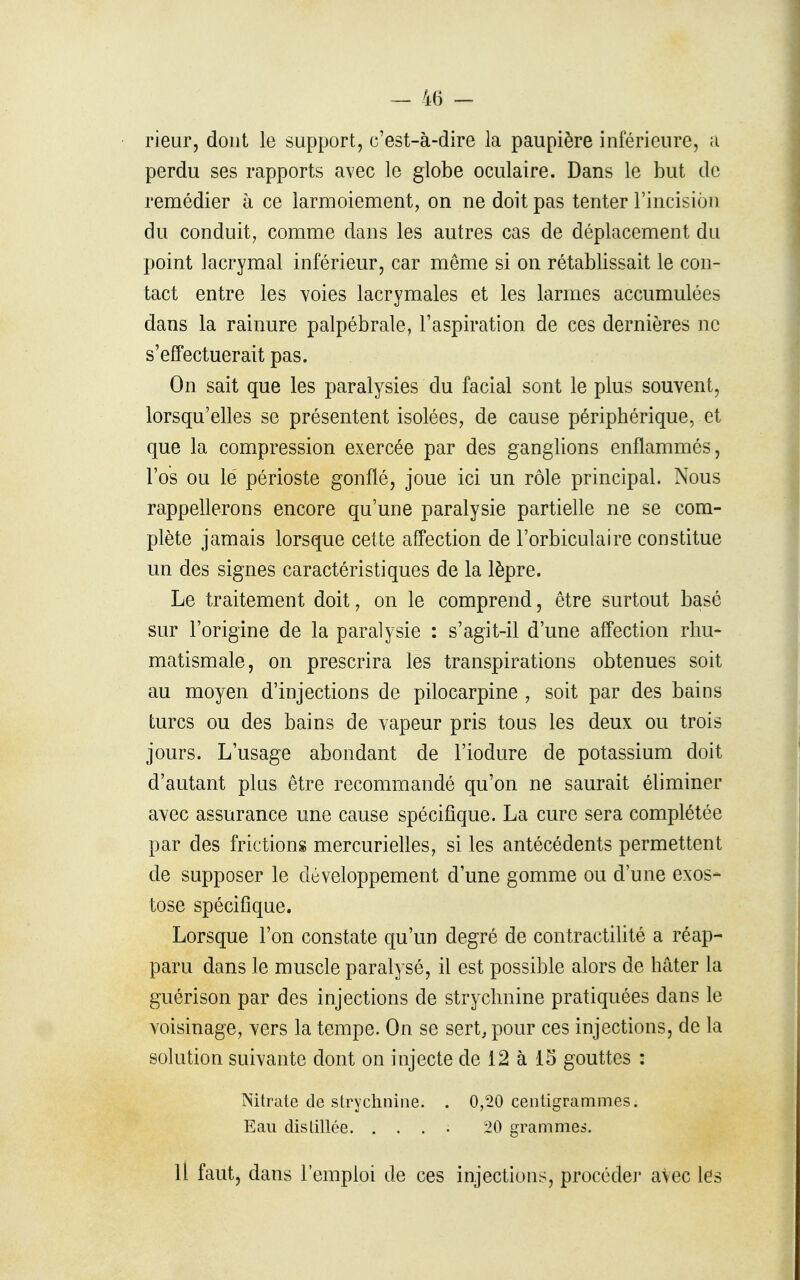 rieur, dont le support, c'est-à-dire la paupière inférieure, a perdu ses rapports avec le globe oculaire. Dans le but de remédier à ce larmoiement, on ne doit pas tenter l'incision du conduit, comme dans les autres cas de déplacement du point lacrymal inférieur, car même si on rétablissait le con- tact entre les voies lacrymales et les larmes accumulées dans la rainure palpébrale, l'aspiration de ces dernières ne s'effectuerait pas. On sait que les paralysies du facial sont le plus souvent, lorsqu'elles se présentent isolées, de cause périphérique, et que la compression exercée par des ganglions enflammés, l'os ou lé périoste gonflé, joue ici un rôle principal. Nous rappellerons encore qu'une paralysie partielle ne se com- plète jamais lorsque cette affection de l'orbiculaire constitue un des signes caractéristiques de la lèpre. Le traitement doit, on le comprend, être surtout basé sur l'origine de la paralysie : s'agit-il d'une affection rhu- matismale, on prescrira les transpirations obtenues soit au moyen d'injections de pilocarpine , soit par des bains turcs ou des bains de vapeur pris tous les deux ou trois jours. L'usage abondant de l'iodure de potassium doit d'autant plus être recommandé qu'on ne saurait éliminer avec assurance une cause spécifique. La cure sera complétée par des frictions mercurielles, si les antécédents permettent de supposer le développement d'une gomme ou d'une exos- tose spécifique. Lorsque l'on constate qu'un degré de contractilité a réap- paru dans le muscle paralysé, il est possible alors de hâter la guérison par des injections de strychnine pratiquées dans le voisinage, vers la tempe. On se sert, pour ces injections, de la solution suivante dont on injecte de 12 à 15 gouttes : Nitrate de strychnine. . 0,20 centigrammes. p]aii distillée. .... 20 grammes. Il faut, dans l'emploi de ces injections, procède]' avec les
