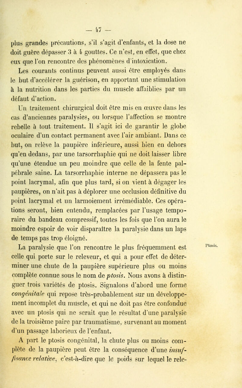 plus grandes précautions, s'il s'agit d'enfants, et la dose ne doit guère dépasser 3 à 4 gouttes. Ce n'est, en effet, que chez eux que l'on rencontre des phénomènes d'intoxication. Les courants continus peuvent aussi être employés dans le but d'accélérer la guérison, en apportant une stimulation à la nutrition dans les parties du muscle affaiblies par un défaut d'action. Un traitement chirurgical doit être mis en œuvre dans les cas d'anciennes paralysies, ou lorsque l'affection se montre rebelle à tout traitement. Il s'agit ici de garantir le globe oculaire d'un contact permanent avec l'air ambiant. Dans ce but, on relève la paupière inférieure, aussi bien en dehors qu'en dedans, par une tarsorrhaphie qui ne doit laisser libre qu'une étendue un peu moindre que celle de la fente pal- pébrale saine. La tarsorrhaphie interne ne dépassera pas le point lacrymal, afin que plus tard, si on vient à dégager les paupières, on n'ait pas à déplorer une occlusion définitive du point lacrymal et un larmoiement irrémédiable. Ces opéra- tions seront, bien entendu, remplacées par l'usage tempo- raire du bandeau compressif, toutes les fois que l'on aura le moindre espoir de voir disparaître la paralysie dans un laps de temps pas trop éloigné. La paralysie que l'on rencontre le plus fréquemment est celle qui porte sur le releveur, et qui a pour effet de déter- miner une chute de la paupière supérieure plus ou moins complète connue sous le nom de ptosis. Nous avons à distin- guer trois variétés de ptosis. Signalons d'abord une forme congénitale qui repose très-probablement sur un développe- ment incomplet du muscle^ et qui ne doit pas être confondue avec un ptosis qui ne serait que le résultat d une paralysie de la troisième paire par traumatisme, survenant au moment d'un passage laborieux de l'enfant. A part le ptosis congénital, la chute plus ou moins com- plète de la paupière peut être la conséquence d'une iîisuf- fisance relative, c'est-à-dire que le poids sur lequel le rele-