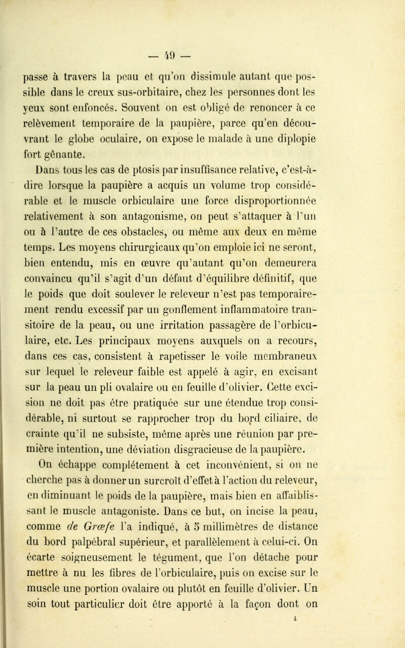 passe à travers la peau et qu'on dissimule autant que i)os- sible dans le creux sus-orbitaire, chez les personnes dont les yeux sont enfoncés. Souvent on est obligé de renoncer à ce relèvement temporaire de la paupière, parce qu'en décou- vrant le globe oculaire, on expose le malade à une diplopie fort gênante. Dans tous les cas de ptosis par insuffisance relative, c'est-à- dire lorsque la paupière a acquis un volume trop considé- rable et le muscle orbiculaire une force disproportionnée relativement à son antagonisme, on peut s'attaquer à Pun ou à l'autre de ces obstacles, ou même aux deux en même temps. Les moyens chirurgicaux qu'on emploie ici ne seront, bien entendu, mis en œuvre qu'autant qu'on demeurera convaincu qu'il s'agit d'un défaut d'équilibre définitif, que le poids que doit soulever le releveur n'est pas temporaire- ment rendu excessif par un gonflement inflammatoire tran- sitoire de la peau, ou une irritation passagère de l'orbicu- laire, etc. Les principaux moyens auxquels on a recours, dans ces cas, consistent à rapetisser le voile membraneux sur lequel le releveur faible est appelé à agir, en excisant sur la peau un pli ovalaire ou eu feuille d'olivier. Cette exci- sion ne doit pas être pratiquée sur une étendue trop consi- dérable, ni surtout se rapprocher trop du bord ciliaire, de crainte qu'il ne subsiste, même après une réunion par pre- mière intention, une déviation disgracieuse de la paupière. On échappe complètement à cet inconvénient, si on ne cherche pas à donner un surcroît d'effet à l'action du releveur, en diminuant le poids de la paupière, mais bien en affaiblis- saut le muscle antagoniste. Dans ce but, on incise la peau, comme de Grœfe l'a indiqué, à o millimètres de distance du bord palpébral supérieur, et parallèlement à celui-ci. On écarte soigneusement le tégument, que Ton détache pour mettre à nu les fibres de l'orbiculaire, puis on excise sur le muscle une portion ovalaire ou plutôt en feuille d'olivier. Un soin tout particulier doit être apporté à la façon dont on
