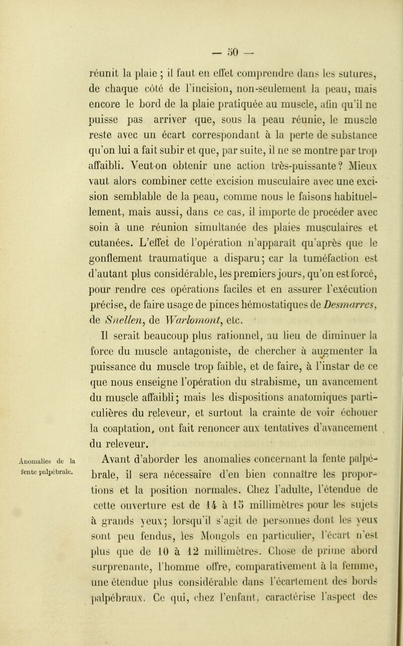 réunit la plaie ; il faut eu eUet coni})reiidre dans les sutures, de chaque côté de l'incision, non-seulement la peau, mais encore le bord de la plaie pratiquée au muscle, afin qu'il ne puisse pas arriver que, sous la peau réunie, le muscle reste avec un écart correspondant à la perte de substance qu'on lui a fait subir et que, par suite, il ne se montre par trop affaibli. Veut on obtenir une action très-puissante? Mieux vaut alors combiner cette excision musculaire avec une exci- sion semblable de la peau, comme nous le faisons habituel- lement, mais aussi, dans ce cas, il importe de procéder avec soin à une réunion simultanée des plaies musculaires et cutanées. L'effet de l'opération n'apparaît qu'après que le gonflement traumatique a disparu; car la tuméfaction est d'autant plus considérable, les premiers jours, qu'on est forcé, pour rendre ces opérations faciles et en assurer l'exécution précise, de faire usage de pinces hémostatiques de Desmarres, de Snellen^ de Warloiiiont^ etc. Il serait beaucoup plus rationnel, au lieu de diminuer la force du muscle antagoniste, de chercher à augmenter la puissance du muscle trop faible, et de faire, à l'instar de ce que nous enseigne l'opération du strabisme, un avancement du muscle affaibb; mais les dispositions anatomiques parti- culières du releveur, et surtout la crainte de voir échouer la coaptation, ont fait renoncer aux tentatives d'avancement du releveur. Anomalies de la Avant d'aborder les anomalies concernant la fente palpé- fente paipcbraic. j^rale, il Sera nécessaire d'en bien connaître les propor-^ tions et la position normales. Chez l'adulte, Fctendue de cette ouverture est de 14 à 15 millimètres pour les sujets à grands yeux ; lorsqu'il s'agit de personnes dont les yeux sont peu fendus, les jMongols en particulier, l'écart n'est plus que de 10 à 12 millimètres. Chose de prime abord surprenante, l'homme offre, comparativement à la femme, une étendue plus considérable dans l'écartement des bords palpébraux. Ce qui, chez l'enfant, caractérise l'aspect des