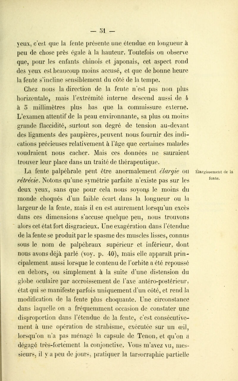 yeux, c'e^t que la [eulc pré::onte nue étendue en loiif^ueur à peu de chose près égale à la hauteur. Toutefois ou ohservc que, pour les enfants chinois et japonais, cet aspect rond des yeux est beaucoup moins accusé, et que de bonne heure la fente s'incline sensiblement du côté de la tempe. Chez nous la direction de la fente n'est pas non plus horizontale, mais l'extrémité interne descend aussi de 4 à 5 miUimètres plus bas que la commissure externe. L'examen attentif de la peau environnante, sa plus ou moins grande flaccidité, surtout son degré de tension au-devant des ligaments des paupières, peuvent nous fournir des indi- cations précieuses relativement à l'âge que certaines malades voudraient nous cacher. Mais ces données ne sauraient trouver leur place dans un traité de thérapeutique. La fente palpébrale peut être anormalement élargie ou Elarglssemelit de la rétrécic. Notons qu'une symétrie parfaite n'existe pas sur les deux yeux, sans que pour cela nous soyons le moins du monde choqués d'un faible écart dans la longueur ou la largeur de la fente, m.ais il en est autrement lorsqu'un excès dans ces dimensions s'accuse quelque peu, nous trouvons alors cet état fort disgracieux. Une exagération dans l'étendue de la fente se produit par le spasme des muscles lisses, connus sous le nom de palpébraux supérieur et inférieur, dont nous avons déjà parlé (voy. p. 40), mais elle apparaît prin- cipalement aussi lorsque le contenu de l'orbite a été repoussé en dehors, ou simplement à la suite d'une distension du globe oculaire par accroissement de l'axe antéro-postérieur, état qui se manifeste parfois uniquement d'un côté, et rend la modification de la fente plus choquante. Une circonstance dans laquelle on a fréquemment occasion de constater une disproportion dans l'étendue de la fente, c'est consécutive- ment à une opération de strabisme, exécutée sur un œil, lorsqu'on n'a pas ménagé la capsule de Tenon, et qu'on a dégagé très-fortemelit la conjonctive, ^\)us m'avez \u, mes- sieurs, il y a peu de jours, liratiquer la tar^orraphie partieUe