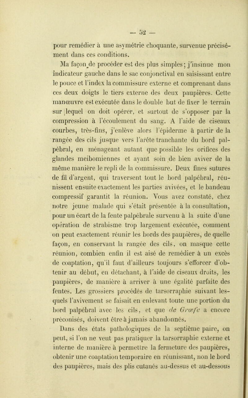 pour remédier à une asymétrie choquante, survenue précisé- ment dans ces conditions. Ma façon^de procéder est des plus simples ; j'insinue mon indicateur gauche dans le sac conjonctival en saisissant entre le pouce et l'index la commissure externe et comprenant dans ces deux doigts le tiers externe des deux paupières. Cette manœuvre est exécutée dans le double but de fixer le terrain sur [lequel on doit opérer, et surtout de s'opposer par la compression à l'écoulement du sang. A l'aide de ciseaux courbes, très-fins, j'enlève alors lepiderme à partir de la rangée des cils jusque vers l'arête tranchante du bord pal- pébral, en ménageant autant que possible les orifices des glandes meibomiennes et ayant soin de bien aviver de la même manière le repli de la commissure. Deux fines sutures de fil d'argent, qui traversent tout le bord palpébral, réu- nissent ensuite exactement les parties avivées, et le bandeau compressif garantit la réunion. Vous avez constaté, chez notre jeune malade qui s'était présentée à la consultation, pour un écart de la fente palpébrale survenu à la suite d'une opération de strabisme trop largement exécutée, comment on peut exactement réunir les bords des paupières, de quelle façon, en conservant la rangée des cils, on masque cette réunion, combien enfin il est aisé de remédier à un excès de coaptation, qu'il faut d'ailleurs toujours s'efforcer d'ob- tenir au début, en détachant, à Taide de ciseaux droits, les paupières, de manière à arriver à une égalité parfaite des fentes. Les grossiers procédés de tarsorraphie suivant les- quels l'avivement se faisait en enlevant toute une portion du bord palpébral avec les cils, et que tle Grœfc a encore préconisés, doivent être à jamais abandonnés. Dans des états pathologiques de la septième paire, on peut, si l'on ne veut pas pratiquer la tarsorraphie externe et interne de manière à permettre la fermeture des paupières, obtenir une coaptation temporaire en réunissant, non le bord des paupières, mais des phs cutanés au-dessus et au-dessous