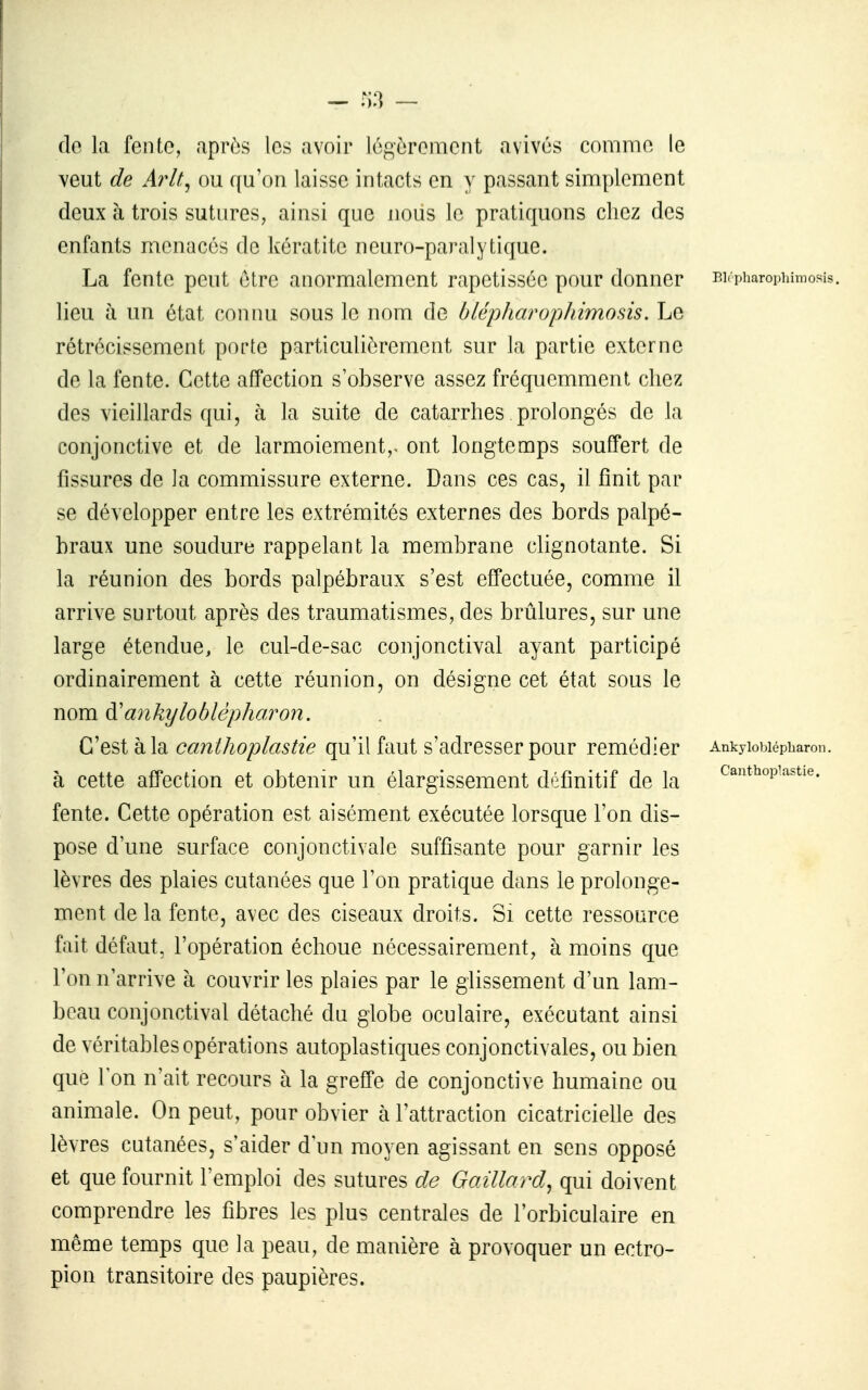 :i3 ~ do la fcnto, après les avoir logôrcmcnt avivés commo le veut de Arlt^ ou qu'on laisse intacts en y passant simplement deux à trois sutures, ainsi que nous le pratiquons chez des enfants menacés de kératite neuro-paralytique. La fente peut être anormalement rapetissée pour donner p.i<piiaroi.iumosis. lieu à un état connu sous le nom de blépharopJiimosis. Le rétrécissement porte particulièrement sur la partie externe de la fente. Cette affection s'observe assez fréquemment chez des vieillards qui, à la suite de catarrhes prolongés de la conjonctive et de larmoiement,- ont longtemps souffert de fissures de la commissure externe. Dans ces cas, il finit par se développer entre les extrémités externes des bords palpé- braux une soudure rappelant la membrane clignotante. Si la réunion des bords palpébraux s'est effectuée, comme il arrive surtout après des traumatismes, des brûlures, sur une large étendue, le cul-de-sac conjonctival ayant participé ordinairement à cette réunion, on désigne cet état sous le nom à'ayikyloblèpharon. C'est à la canthoplastie qu'il faut s'adresser pour remédier Ankyiobiépbaron. à cette affection et obtenir un élargissement définitif de la <^antiiopi'istie. fente. Cette opération est aisément exécutée lorsque l'on dis- pose d'une surface conjonctivale suffisante pour garnir les lèvres des plaies cutanées que l'on pratique dans le prolonge- ment de la fente, avec des ciseaux droits. Si cette ressource fait défaut, l'opération échoue nécessairement, à moins que l'on n'arrive à couvrir les plaies par le glissement d'un lam- beau conjonctival détaché du globe oculaire, exécutant ainsi de véritables opérations autoplastiques conjonctivales, ou bien que Ion n'ait recours à la greffe de conjonctive humaine ou animale. On peut, pour obvier à l'attraction cicatriciehe des lèvres cutanées, s'aider d'un moyen agissant en sens opposé et que fournit l'emploi des sutures de Gaillard^ qui doivent comprendre les fibres les plus centrales de l'orbiculaire en même temps que la peau, de manière à provoquer un ectro- pion transitoire des paupières.
