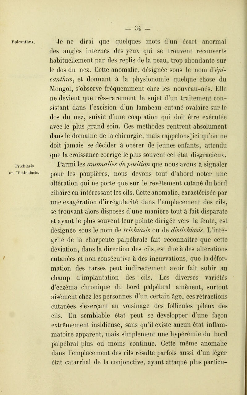 - - ou Distiçhiasis. Epi^fintiins. Je ne dirai que quelques mots d'un écart anormal des angles internes des yeux qui se trouvent recouverts habituellement par des replis de la peau, trop abondante sur le dos du nez. Cette anomalie, désignée sous le nom à'épi^ canthus^ et donnant à la physionomie quelque chose du Mongol, s'observe fréquemment chez les nouveau-nés. Elle ne devient que très-rarement le sujet d'un traitement con- sistant dans l'excision d'un lambeau cutané ovalaire sur le dos du nez, suivie d'une coaptation qui doit être exécutée avec le plus grand soin. Ces méthodes rentrent absolument dans le domaine de la chirurgie, mais rappelons]ici qu'on ne doit jamais se décider à opérer de jeunes enfants, attendu que la croissance corrige le plus souvent cet état disgracieux. Trichiasis Parmi les anomalies de position que nous avons à signaler pour les paupières, nous devons tout d'abord noter une altération qui ne porte que sur le revêtement cutané du bord ciliaire en intéressant les cils. Cette anomalie, caractérisée par une exagération d'irrégularité dans l'emplacement des cils, se trouvant alors disposés d'une manière tout à fait disparate et ayant le plus souvent leur pointe dirigée vers la fente, est désignée sous le nom de trichiasis ou de distiçhiasis. L'inté- grité de la charpente palpébrale fait reconnaître que cette déviation, dans la direction des cils, est due à des altérations cutanées et non consécutive à des incurvations, que la défor- mation des tarses peut indirectement avoir fait subir au champ d'implantation des cils. Les diverses variétés d'eczéma chronique du bord palpébral amènent, surtout aisément chez les personnes d'un certain âge, ces rétractions cutanées s'exerçant au voisinage des follicules pileux des cils. Un semblable état peut se développer d une façon extrêmement insidieuse, sans qu'il existe aucun état inflam- matoire apparent, mais simplement une h^^érémie du bord palpébral plus ou moins continue. Cette même anomalie dans l'emplacement des cils résulte parfois aussi d'un léger état catarrhal de la conjonctive, ayant attaqué plus particu-