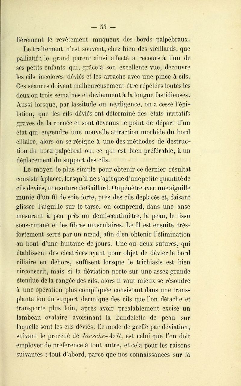 liôrcmcni le rovAtomoii! niiiqiioiix bords palpébraux. Le traitement n'est souvent, chez bien des vieillards, que palliatif ; le grand parent aijisi aiïectô a recours à l'un de ses petits enfants qui, grâce à son excellente vue, découvre les cils incolores déviés et les arrache avec une pince à cils. Ces séances doivent malheureusement être répétées toutes les deux ou trois semaines et deviennent à la longue fastidieuses. Aussi lorsque, par lassitude ou négligence, on a cessé l'épi- lation, que les cils déviés ont déterminé des états irritatifs graves de la cornée et sont devenus le point de départ d'un état qui engendre une nouvelle attraction morbide du bord ciliaire, alors on se résigne à une des méthodes de destruc- tion du bord palpébral ou, ce qui est bien préférable, à un déplacement du support des cils. Le moyen le plus simple pour obtenir ce dernier résultat consiste àplacer, lorsqu'il ne s'agit que d'une petite quantité de cils déviés, une suture de Gaillard. On pénètre avec une aiguille munie d'un fil de soie forte, près des cils déplacés et, faisant glisser l'aiguille sur le tarse, on comprend, dans une anse mesurant à peu près un demi-centimètre, la peau, le tissu sous-cutané et les fibres musculaires. Le fil est ensuite très- fortement serré par un nœud, afin d'en obtenir l'élimination au bout d'une huitaine de jours. Une ou deux sutures, qui établissent des cicatrices ayant pour objet de dévier le bord ciliaire en dehors, suffisent lorsque le trichiasis est bien circonscrit, mais si la déviation porte sur une assez grande étendue delà rangée des cils, alors il vaut mieux se résoudre à une opération plus compliquée consistant dans une trans- plantation du support dermique des cils que l'on détache et transporte plus loin, après avoir préalablement excisé un lambeau ovalaire avoisinant la bandelette de peau sur laquelle sont les cils déviés. Ce mode de greffe par déviation, suivant le procédé de JncscJie-Arlt, est celui que l'on doit employer de préférence à tout autre, et cela pour les raisons suivantes : tout d'abord, parce que nos connaissances sur la