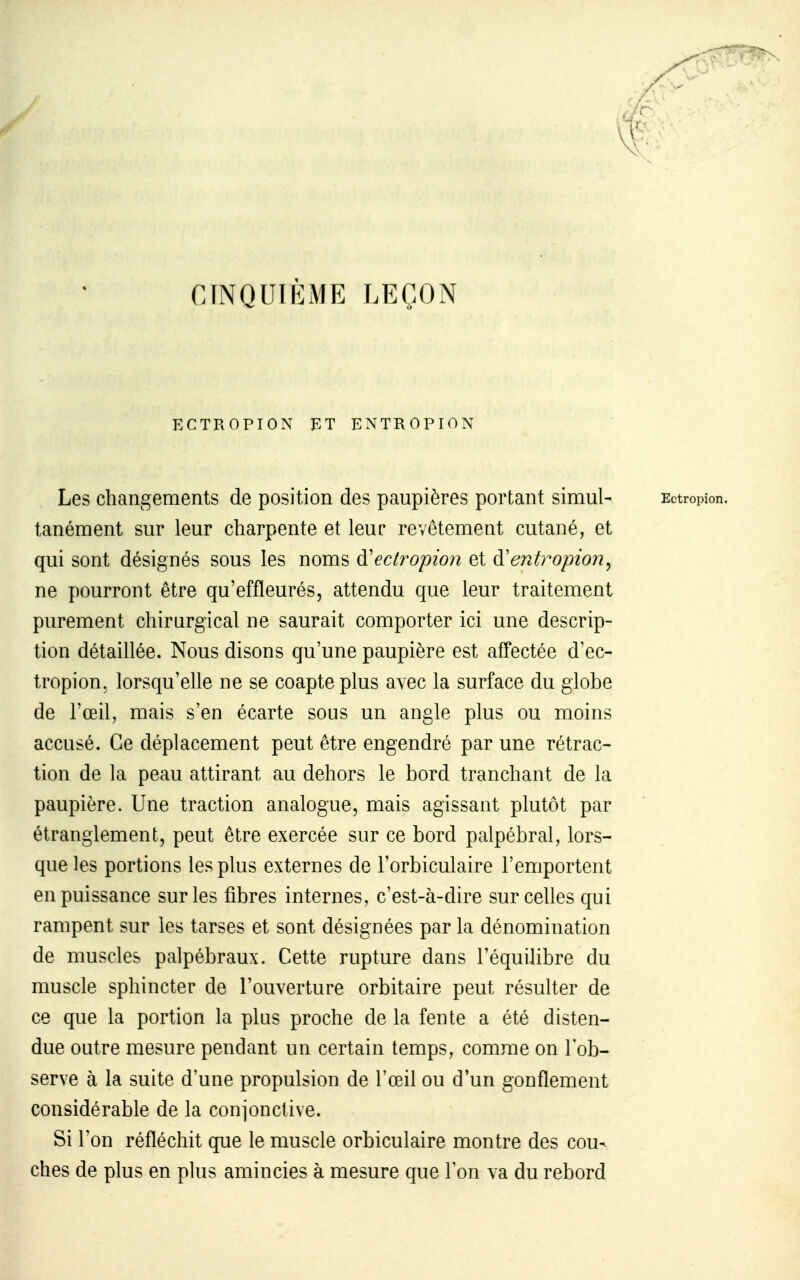 CINQUIÈME LEÇON ECTROPION ET ENTROPION Les changements de position des paupières portant simul- tanément sur leur charpente et leur revêtement cutané, et qui sont désignés sous les noms à'ectropion et à'entropion^ ne pourront être qu'effleurés, attendu que leur traitement purement chirurgical ne saurait comporter ici une descrip- tion détaillée. Nous disons qu'une paupière est aiTectée d'ec- tropion, lorsqu'elle ne se coapte plus avec la surface du globe de l'œil, mais s'en écarte sous un angle plus ou moins accusé. Ce déplacement peut être engendré par une rétrac- tion de la peau attirant au dehors le bord tranchant de la paupière. Une traction analogue, mais agissant plutôt par étranglement, peut être exercée sur ce bord palpébral, lors- que les portions les plus externes de Torbiculaire l'emportent en puissance sur les fibres internes, c'est-à-dire sur celles qui rampent sur les tarses et sont désignées par la dénomination de muscles palpébraux. Cette rupture dans l'équilibre du muscle sphincter de l'ouverture orbitaire peut résulter de ce que la portion la plus proche de la fente a été disten- due outre mesure pendant un certain temps, comme on Tob- serve à la suite d'une propulsion de l'œil ou d'un gonflement considérable de la conjonctive. Si Ton réfléchit que le muscle orbiculaire montre des cou- ches de plus en plus amincies à mesure que Ion va du rebord